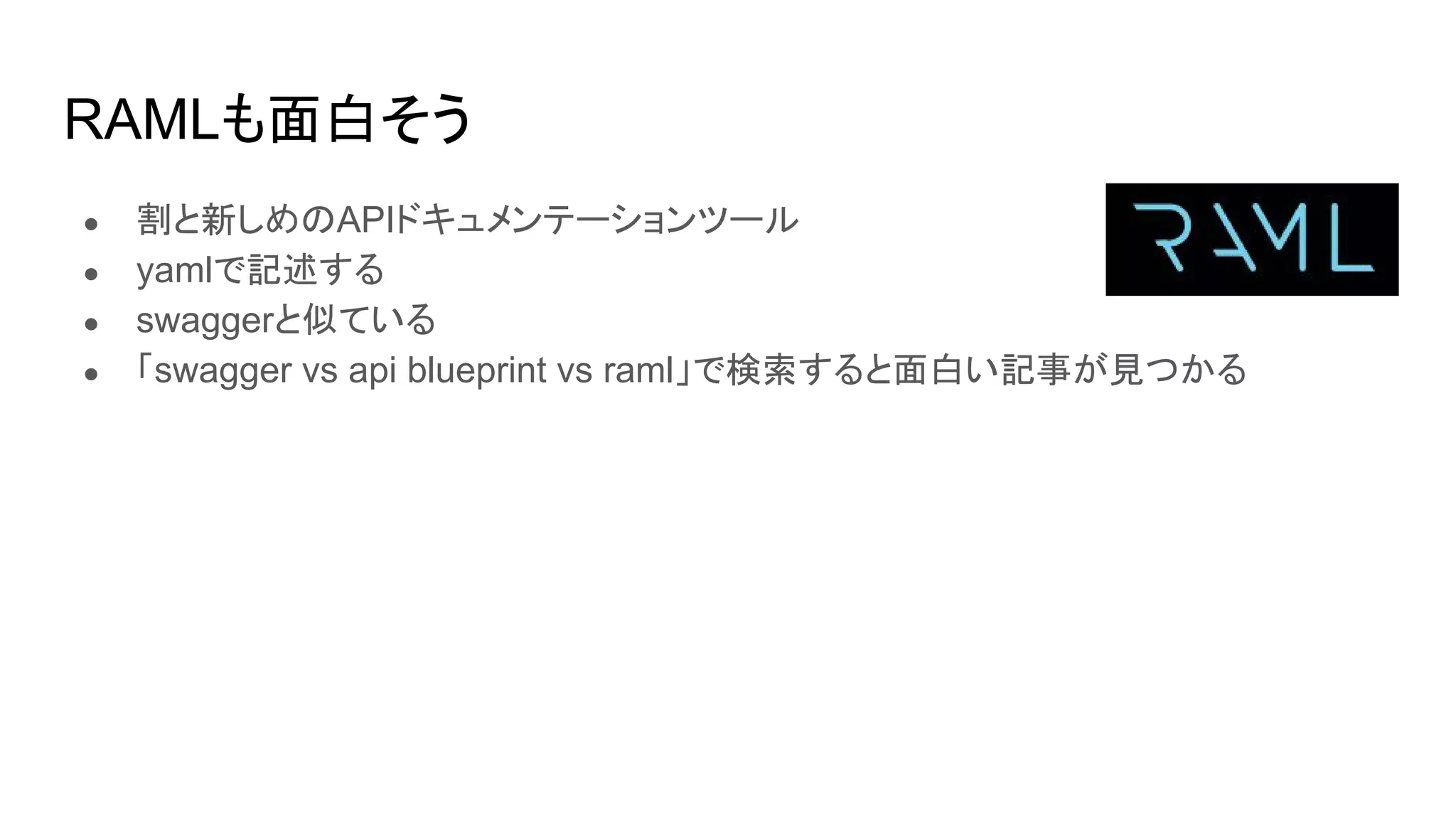 RAMLも面白そう
● 割と新しめのAPIドキュメンテーションツール
● yamlで記述する
● swaggerと似ている
● 「swagger vs api blueprint vs raml」で検索すると面白い記事が見つかる
 