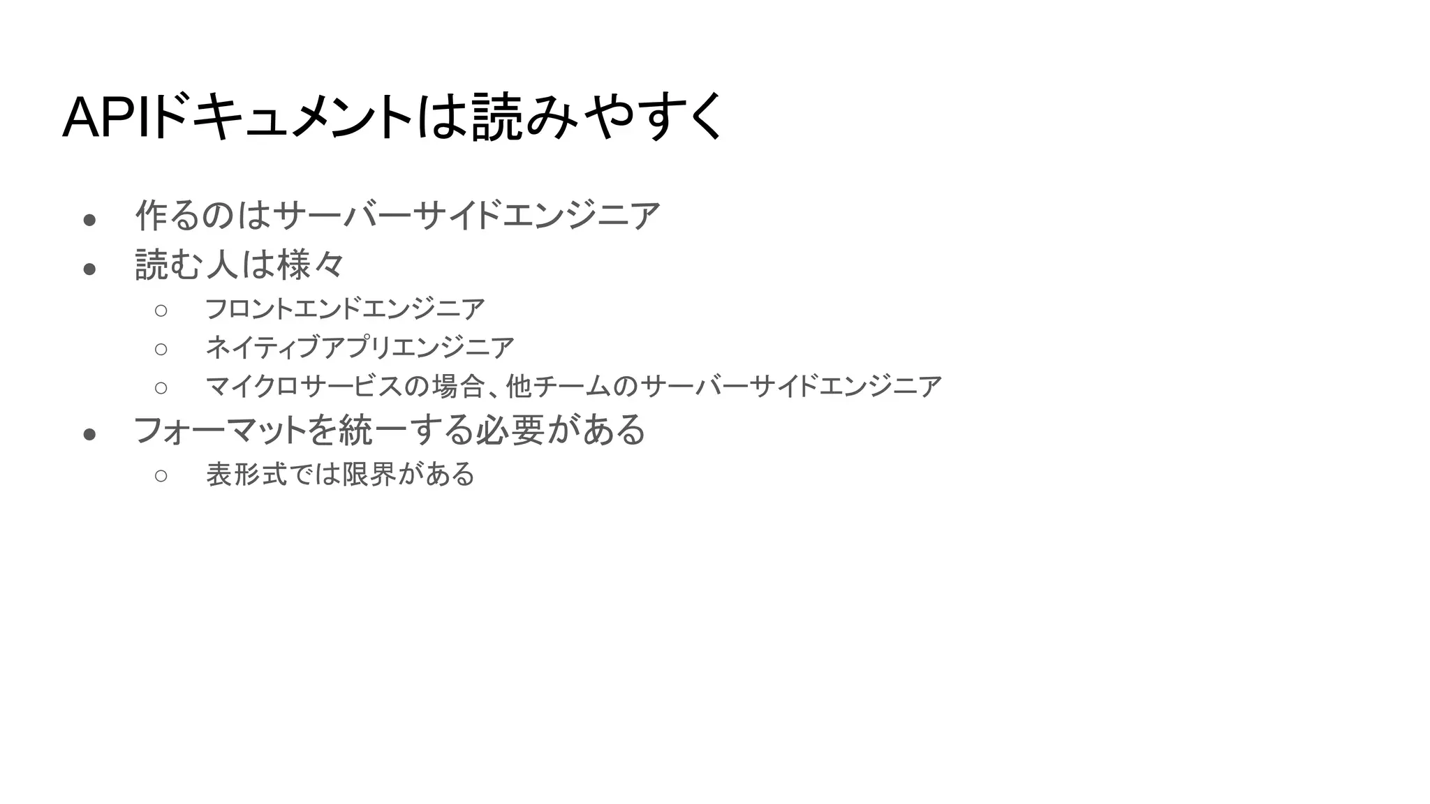 APIドキュメントは読みやすく
● 作るのはサーバーサイドエンジニア
● 読む人は様々
○ フロントエンドエンジニア
○ ネイティブアプリエンジニア
○ マイクロサービスの場合、他チームのサーバーサイドエンジニア
● フォーマットを統一する必要がある
○ 表形式では限界がある
 