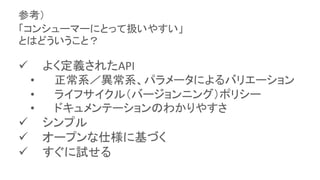  よく定義されたAPI
• 正常系／異常系、パラメータによるバリエーション
• ライフサイクル（バージョンニング）ポリシー
• ドキュメンテーションのわかりやすさ
 シンプル
 オープンな仕様に基づく
 すぐに試せる
参考）
「コンシューマーにとって扱いやすい」
とはどういうこと？
 