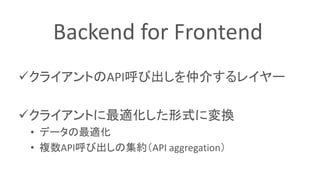 クライアントのAPI呼び出しを仲介するレイヤー
クライアントに最適化した形式に変換
• データの最適化
• 複数API呼び出しの集約（API aggregation）
Backend for Frontend
 