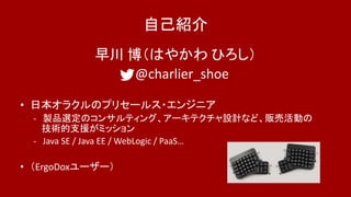 自己紹介
早川 博（はやかわ ひろし）
@charlier_shoe
• 日本オラクルのプリセールス・エンジニア
- 製品選定のコンサルティング、アーキテクチャ設計など、販売活動の
技術的支援がミッション
- Java SE / Java EE / WebLogic / PaaS…
• （ErgoDoxユーザー）
 
