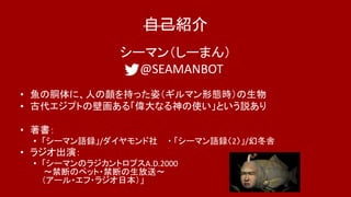自己紹介
シーマン（しーまん）
@SEAMANBOT
• 魚の胴体に、人の顔を持った姿（ギルマン形態時）の生物
• 古代エジプトの壁画ある「偉大なる神の使い」という説あり
• 著書：
• 「シーマン語録」/ダイヤモンド社 ・ 「シーマン語録〈2〉」/幻冬舎
• ラジオ出演：
• 「シーマンのラジカントロプスA.D.2000
〜禁断のペット・禁断の生放送〜
（アール・エフ・ラジオ日本）」
 