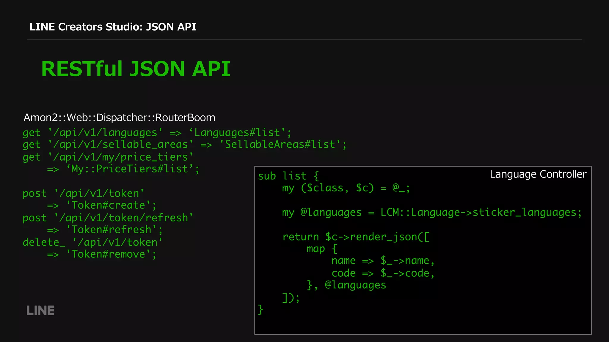 LINE Creators Studio: JSON API
RESTful JSON API
get '/api/v1/languages' => ‘Languages#list';
get '/api/v1/sellable_areas' => 'SellableAreas#list';
get '/api/v1/my/price_tiers'
=> ‘My::PriceTiers#list’;
post '/api/v1/token'
=> 'Token#create';
post '/api/v1/token/refresh'
=> 'Token#refresh';
delete_ '/api/v1/token'
=> 'Token#remove';
sub list {
my ($class, $c) = @_;
my @languages = LCM::Language->sticker_languages;
return $c->render_json([
map {
name => $_->name,
code => $_->code,
}, @languages
]);
}
Language Controller
Amon2::Web::Dispatcher::RouterBoom
 