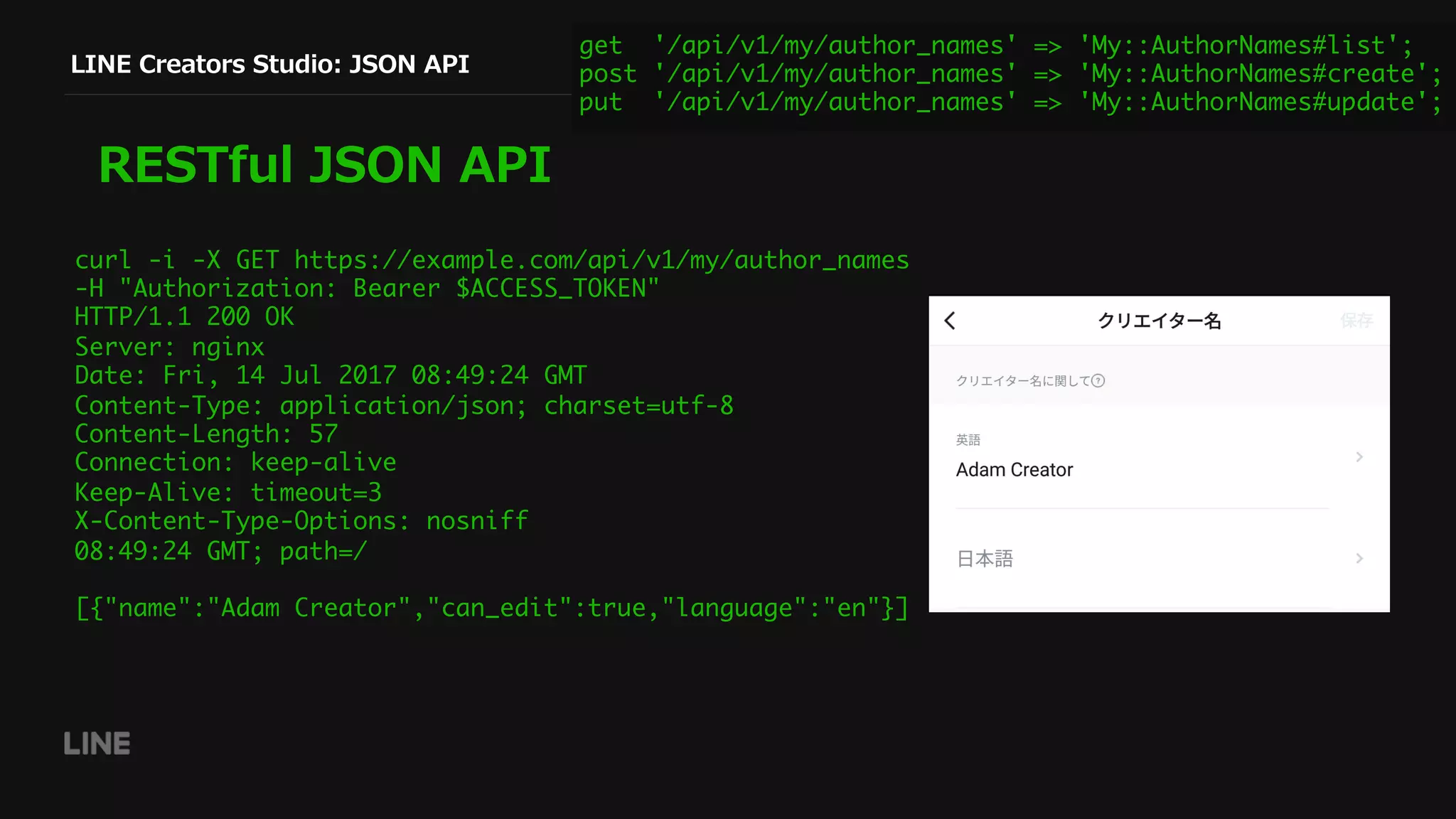 LINE Creators Studio: JSON API
RESTful JSON API
get '/api/v1/my/author_names' => 'My::AuthorNames#list';
post '/api/v1/my/author_names' => 'My::AuthorNames#create';
put '/api/v1/my/author_names' => 'My::AuthorNames#update';
curl -i -X GET https://example.com/api/v1/my/author_names
-H "Authorization: Bearer $ACCESS_TOKEN"
HTTP/1.1 200 OK
Server: nginx
Date: Fri, 14 Jul 2017 08:49:24 GMT
Content-Type: application/json; charset=utf-8
Content-Length: 57
Connection: keep-alive
Keep-Alive: timeout=3
X-Content-Type-Options: nosniff
08:49:24 GMT; path=/
[{"name":"Adam Creator","can_edit":true,"language":"en"}]
 
