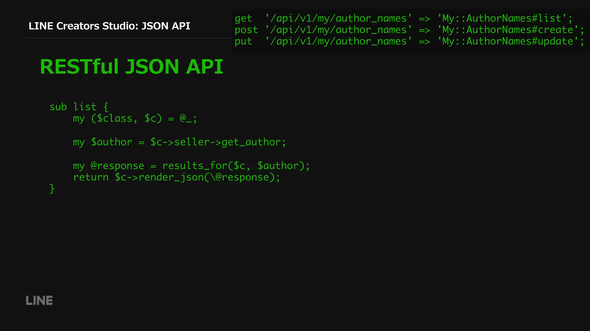LINE Creators Studio: JSON API
RESTful JSON API
get '/api/v1/my/author_names' => 'My::AuthorNames#list';
post '/api/v1/my/author_names' => 'My::AuthorNames#create';
put '/api/v1/my/author_names' => 'My::AuthorNames#update';
sub list {
my ($class, $c) = @_;
my $author = $c->seller->get_author;
my @response = results_for($c, $author);
return $c->render_json(@response);
}
 