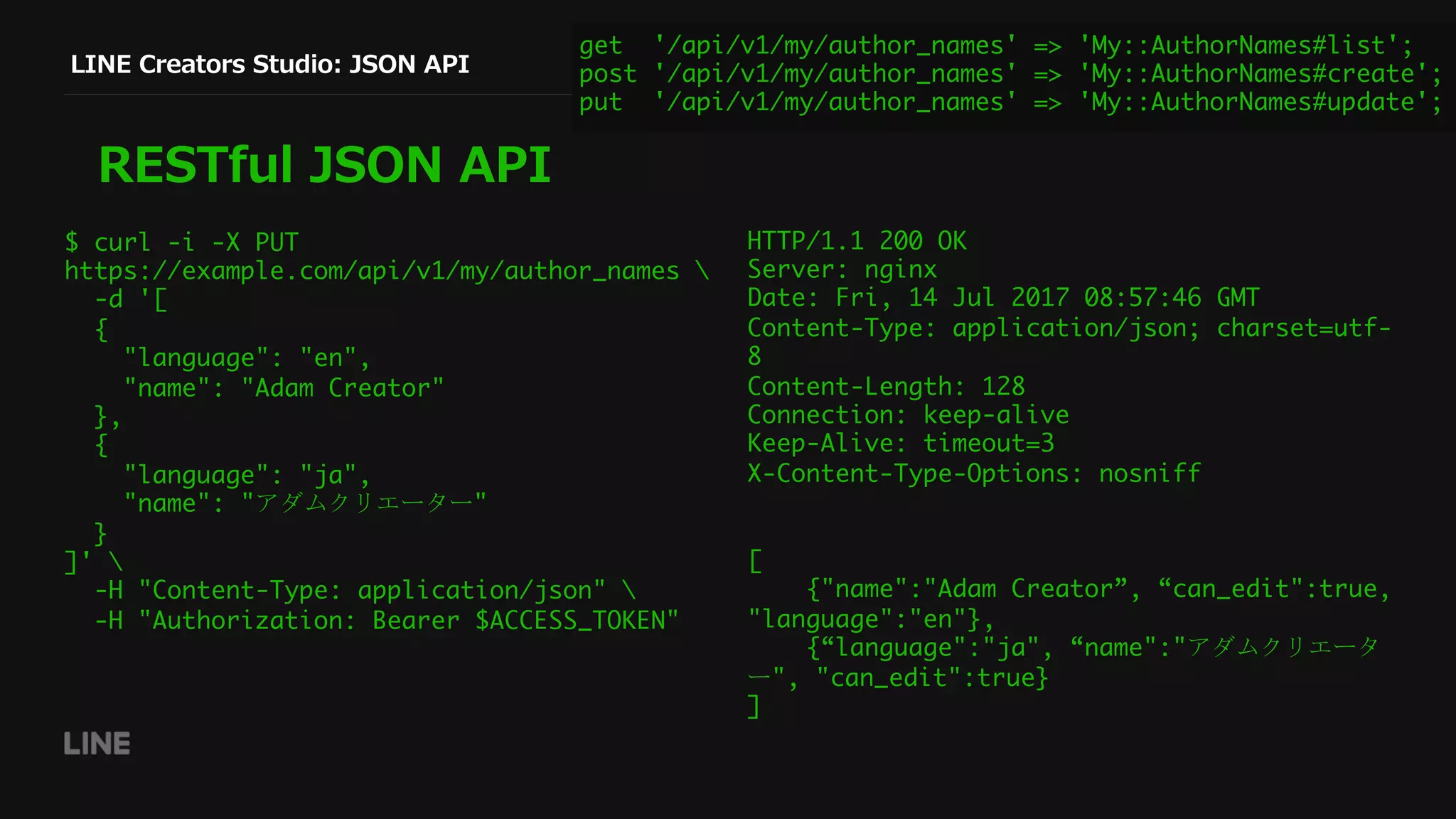 LINE Creators Studio: JSON API
RESTful JSON API
$ curl -i -X PUT
https://example.com/api/v1/my/author_names 
-d '[
{
"language": "en",
"name": "Adam Creator"
},
{
"language": "ja",
"name": "アダムクリエーター"
}
]' 
-H "Content-Type: application/json" 
-H "Authorization: Bearer $ACCESS_TOKEN"
HTTP/1.1 200 OK
Server: nginx
Date: Fri, 14 Jul 2017 08:57:46 GMT
Content-Type: application/json; charset=utf-
8
Content-Length: 128
Connection: keep-alive
Keep-Alive: timeout=3
X-Content-Type-Options: nosniff
[
{"name":"Adam Creator”, “can_edit":true,
"language":"en"},
{“language":"ja", “name":"アダムクリエータ
ー", "can_edit":true}
]
get '/api/v1/my/author_names' => 'My::AuthorNames#list';
post '/api/v1/my/author_names' => 'My::AuthorNames#create';
put '/api/v1/my/author_names' => 'My::AuthorNames#update';
 
