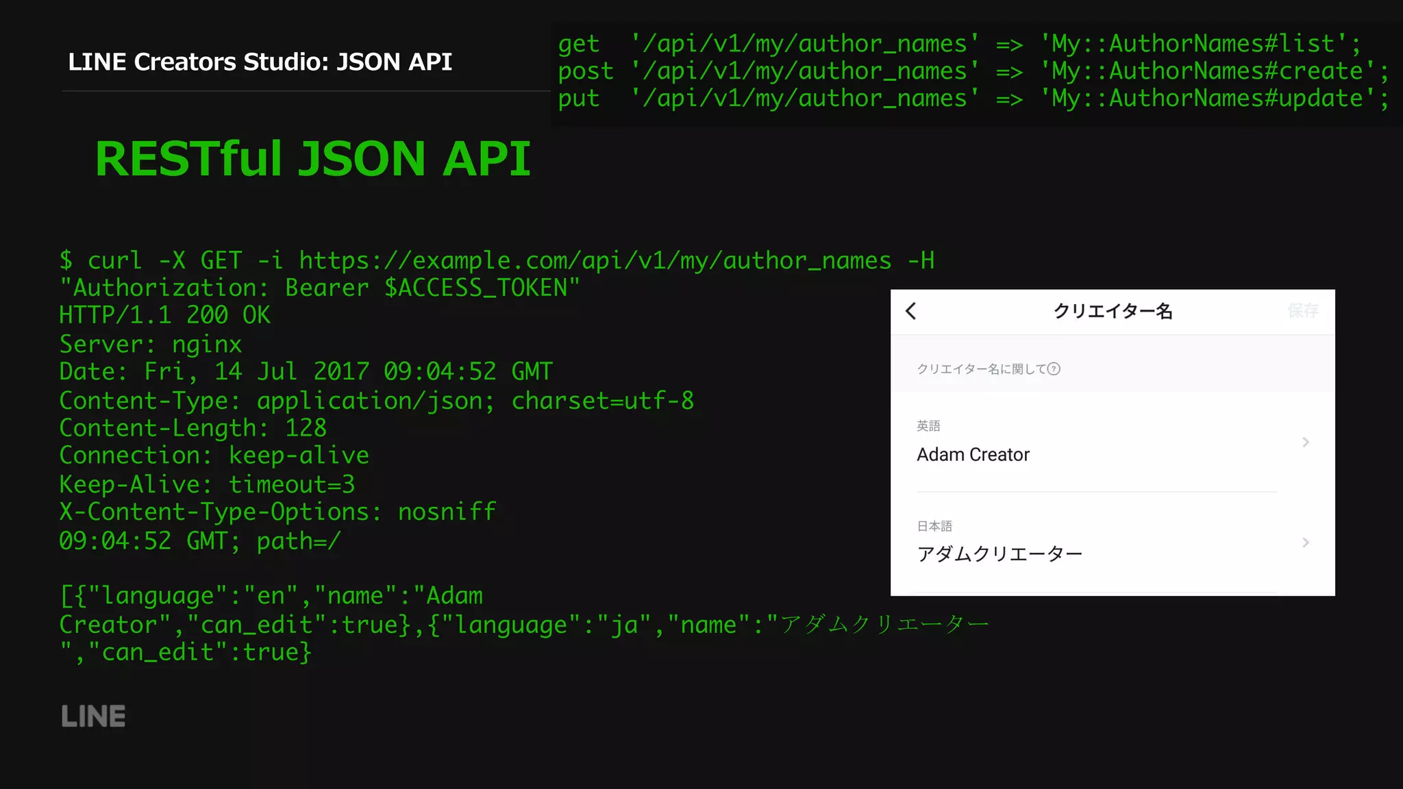 LINE Creators Studio: JSON API
RESTful JSON API
$ curl -X GET -i https://example.com/api/v1/my/author_names -H
"Authorization: Bearer $ACCESS_TOKEN"
HTTP/1.1 200 OK
Server: nginx
Date: Fri, 14 Jul 2017 09:04:52 GMT
Content-Type: application/json; charset=utf-8
Content-Length: 128
Connection: keep-alive
Keep-Alive: timeout=3
X-Content-Type-Options: nosniff
09:04:52 GMT; path=/
[{"language":"en","name":"Adam
Creator","can_edit":true},{"language":"ja","name":"アダムクリエーター
","can_edit":true}
get '/api/v1/my/author_names' => 'My::AuthorNames#list';
post '/api/v1/my/author_names' => 'My::AuthorNames#create';
put '/api/v1/my/author_names' => 'My::AuthorNames#update';
 