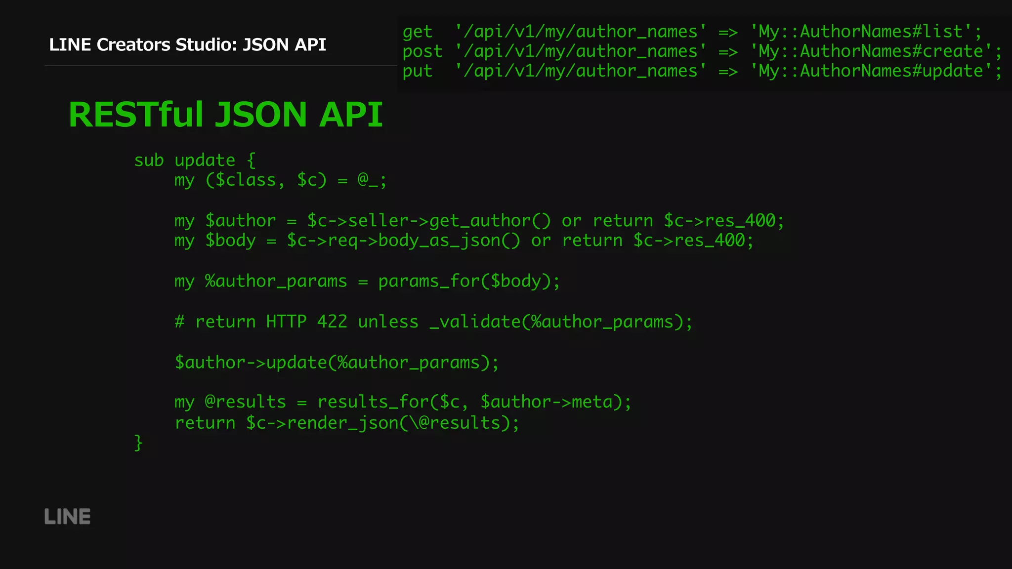 LINE Creators Studio: JSON API
RESTful JSON API
get '/api/v1/my/author_names' => 'My::AuthorNames#list';
post '/api/v1/my/author_names' => 'My::AuthorNames#create';
put '/api/v1/my/author_names' => 'My::AuthorNames#update';
sub update {
my ($class, $c) = @_;
my $author = $c->seller->get_author() or return $c->res_400;
my $body = $c->req->body_as_json() or return $c->res_400;
my %author_params = params_for($body);
# return HTTP 422 unless _validate(%author_params);
$author->update(%author_params);
my @results = results_for($c, $author->meta);
return $c->render_json(@results);
}
 