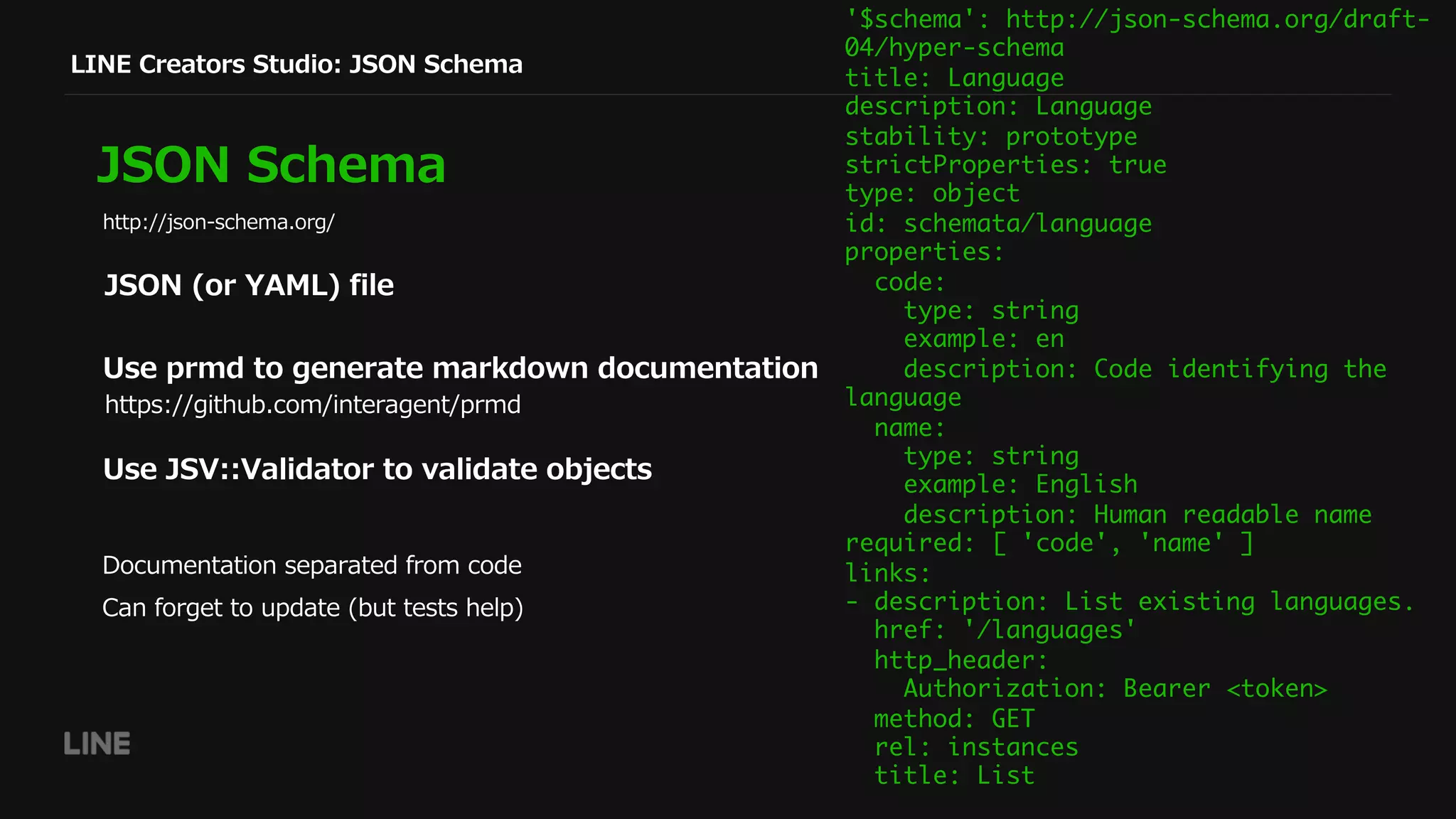JSON (or YAML) file
LINE Creators Studio: JSON Schema
JSON Schema
Use prmd to generate markdown documentation
Use JSV::Validator to validate objects
http://json-schema.org/
https://github.com/interagent/prmd
'$schema': http://json-schema.org/draft-
04/hyper-schema
title: Language
description: Language
stability: prototype
strictProperties: true
type: object
id: schemata/language
properties:
code:
type: string
example: en
description: Code identifying the
language
name:
type: string
example: English
description: Human readable name
required: [ 'code', 'name' ]
links:
- description: List existing languages.
href: '/languages'
http_header:
Authorization: Bearer <token>
method: GET
rel: instances
title: List
Documentation separated from code
Can forget to update (but tests help)
 