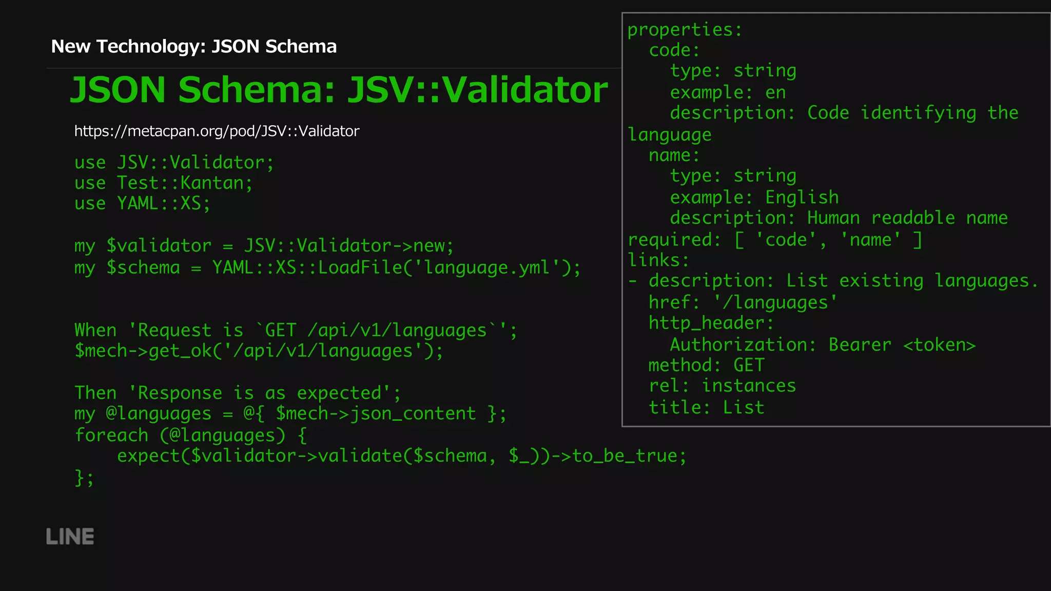 New Technology: JSON Schema
JSON Schema: JSV::Validator
https://metacpan.org/pod/JSV::Validator
properties:
code:
type: string
example: en
description: Code identifying the
language
name:
type: string
example: English
description: Human readable name
required: [ 'code', 'name' ]
links:
- description: List existing languages.
href: '/languages'
http_header:
Authorization: Bearer <token>
method: GET
rel: instances
title: List
use JSV::Validator;
use Test::Kantan;
use YAML::XS;
my $validator = JSV::Validator->new;
my $schema = YAML::XS::LoadFile('language.yml');
When 'Request is `GET /api/v1/languages`';
$mech->get_ok('/api/v1/languages');
Then 'Response is as expected';
my @languages = @{ $mech->json_content };
foreach (@languages) {
expect($validator->validate($schema, $_))->to_be_true;
};
 