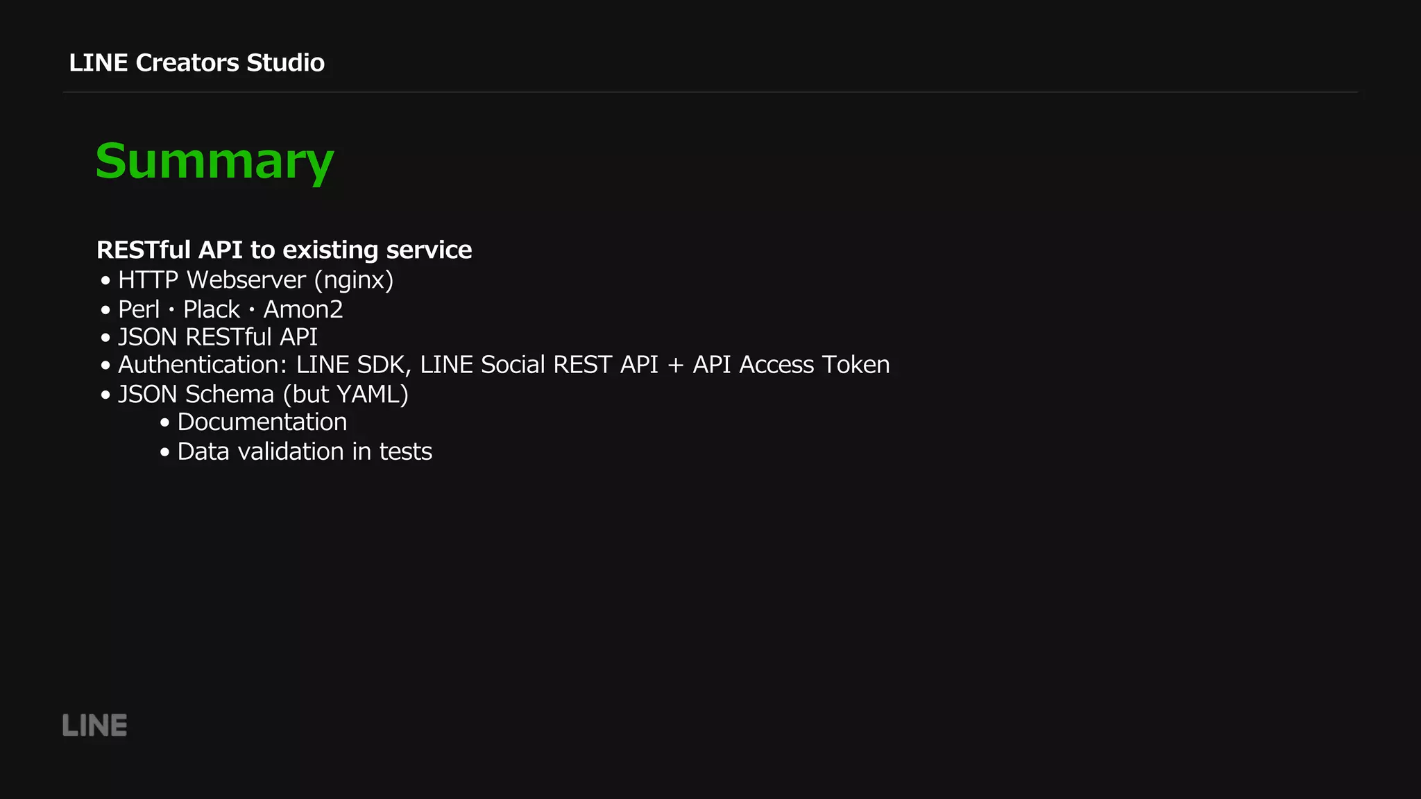 LINE Creators Studio
Summary
• HTTP Webserver (nginx)
• Perl・Plack・Amon2
• JSON RESTful API
• Authentication: LINE SDK, LINE Social REST API + API Access Token
• JSON Schema (but YAML)
• Documentation
• Data validation in tests
RESTful API to existing service
 