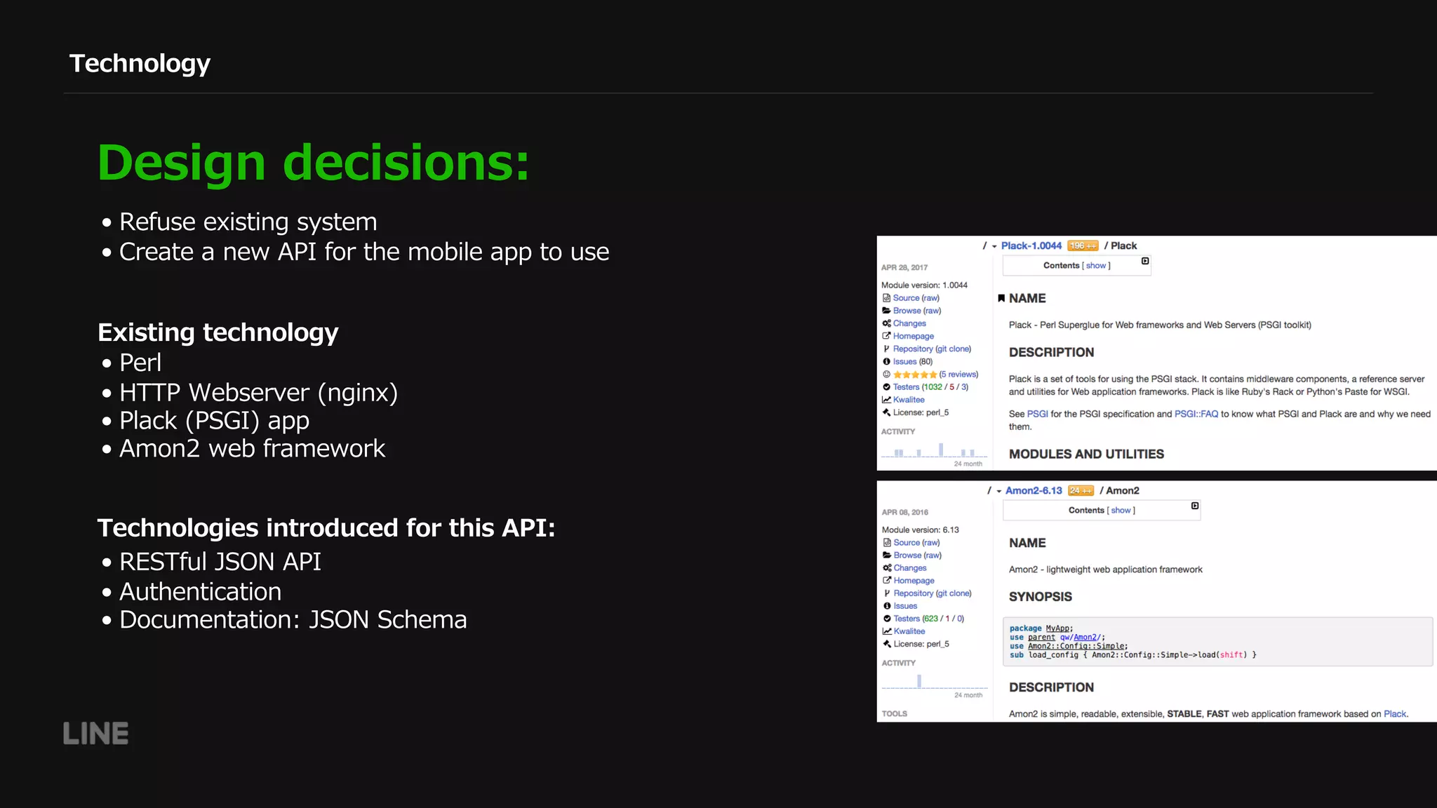 Technology
Design decisions:
• Refuse existing system
• Create a new API for the mobile app to use
• RESTful JSON API
• Authentication
• Documentation: JSON Schema
Technologies introduced for this API:
• Perl
• HTTP Webserver (nginx)
• Plack (PSGI) app
• Amon2 web framework
Existing technology
 