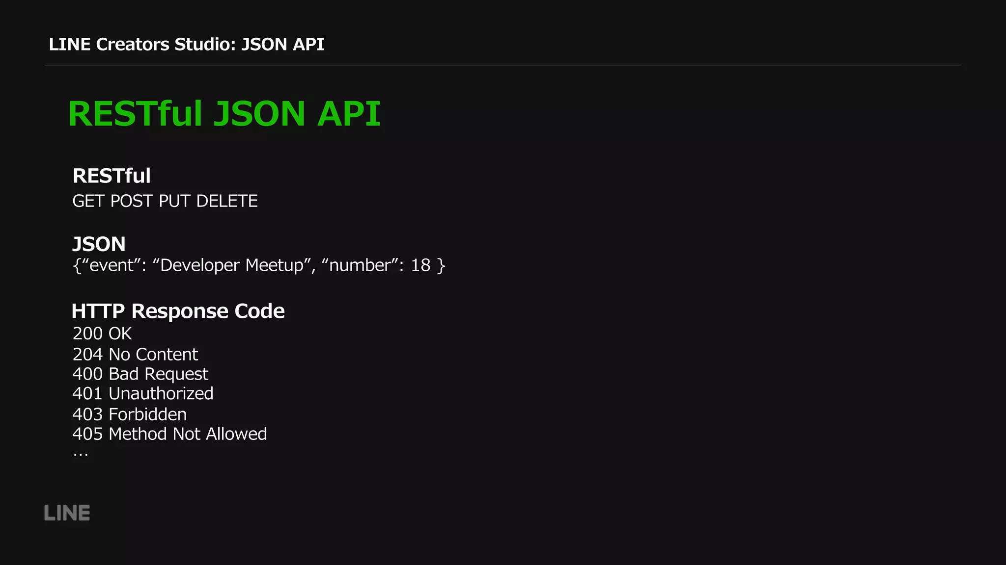 GET POST PUT DELETE
LINE Creators Studio: JSON API
RESTful JSON API
RESTful
JSON
HTTP Response Code
200 OK
204 No Content
400 Bad Request
401 Unauthorized
403 Forbidden
405 Method Not Allowed
…
{“event”: “Developer Meetup”, “number”: 18 }
 
