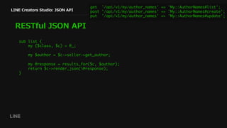 LINE Creators Studio: JSON API
RESTful JSON API
get '/api/v1/my/author_names' => 'My::AuthorNames#list';
post '/api/v1/my/author_names' => 'My::AuthorNames#create';
put '/api/v1/my/author_names' => 'My::AuthorNames#update';
sub list {
my ($class, $c) = @_;
my $author = $c->seller->get_author;
my @response = results_for($c, $author);
return $c->render_json(@response);
}
 