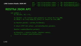 LINE Creators Studio: JSON API
RESTful JSON API
get '/api/v1/my/author_names' => 'My::AuthorNames#list';
post '/api/v1/my/author_names' => 'My::AuthorNames#create';
put '/api/v1/my/author_names' => 'My::AuthorNames#update';
sub update {
my ($class, $c) = @_;
my $author = $c->seller->get_author() or return $c->res_400;
my $body = $c->req->body_as_json() or return $c->res_400;
my %author_params = params_for($body);
# return HTTP 422 unless _validate(%author_params);
$author->update(%author_params);
my @results = results_for($c, $author->meta);
return $c->render_json(@results);
}
 