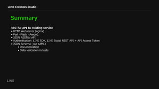 LINE Creators Studio
Summary
• HTTP Webserver (nginx)
• Perl・Plack・Amon2
• JSON RESTful API
• Authentication: LINE SDK, LINE Social REST API + API Access Token
• JSON Schema (but YAML)
• Documentation
• Data validation in tests
RESTful API to existing service
 