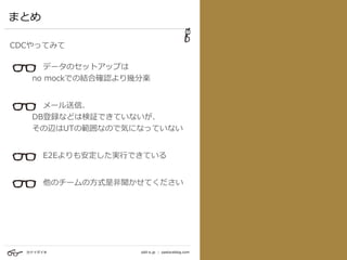カナイダイキ odd-e.jp | pastoraldog.com
まとめ
CDCやってみて
データのセットアップは 
   no mockでの結合確認より幾分楽 
  
メール送信、 
   DB登録などは検証できていないが、 
   その辺はUTの範囲なので気になっていない 
E2Eよりも安定した実⾏できている 
 
他のチームの⽅式是⾮聞かせてください
 