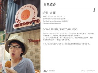 カナイダイキ odd-e.jp | pastoraldog.com
⾃⼰紹介
Odd-e（オッド・イー）グループはシンガポールを本部にもち、アジア圏
で活躍するソフトウェア製品開発の⽀援をしています。 
エンジニアの技術⽀援、チームビルディング、製品開発⼿法の導⼊・改善、
など様々なサポートを⾏っております。 
 
そのノウハウも⽣かしながら、⾃社製品開発事業も⾏っております。
ODD-E JAPAN / PASTORAL DOG
⾦井 ⼤輝
Webアプリケーションエンジニア
Certified Scrum Master® (CSM)
Certified Scrum Developer® (CSD)
Certified LeSS Practitioner 
 