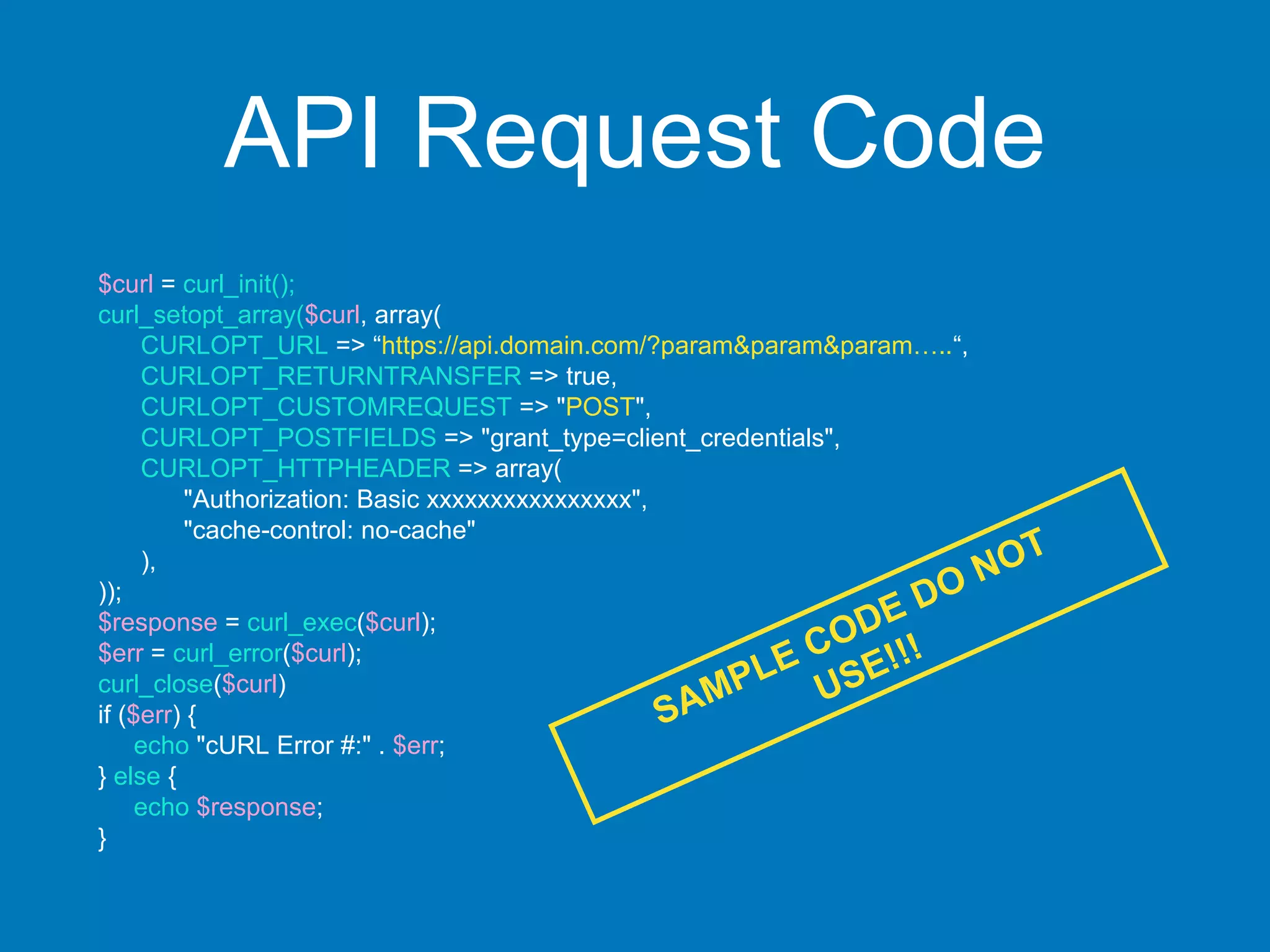API Request Code
$curl = curl_init();
curl_setopt_array($curl, array(
CURLOPT_URL => “https://api.domain.com/?param&param&param…..“,
CURLOPT_RETURNTRANSFER => true,
CURLOPT_CUSTOMREQUEST => "POST",
CURLOPT_POSTFIELDS => "grant_type=client_credentials",
CURLOPT_HTTPHEADER => array(
"Authorization: Basic xxxxxxxxxxxxxxxx",
"cache-control: no-cache"
),
));
$response = curl_exec($curl);
$err = curl_error($curl);
curl_close($curl)
if ($err) {
echo "cURL Error #:" . $err;
} else {
echo $response;
}
 