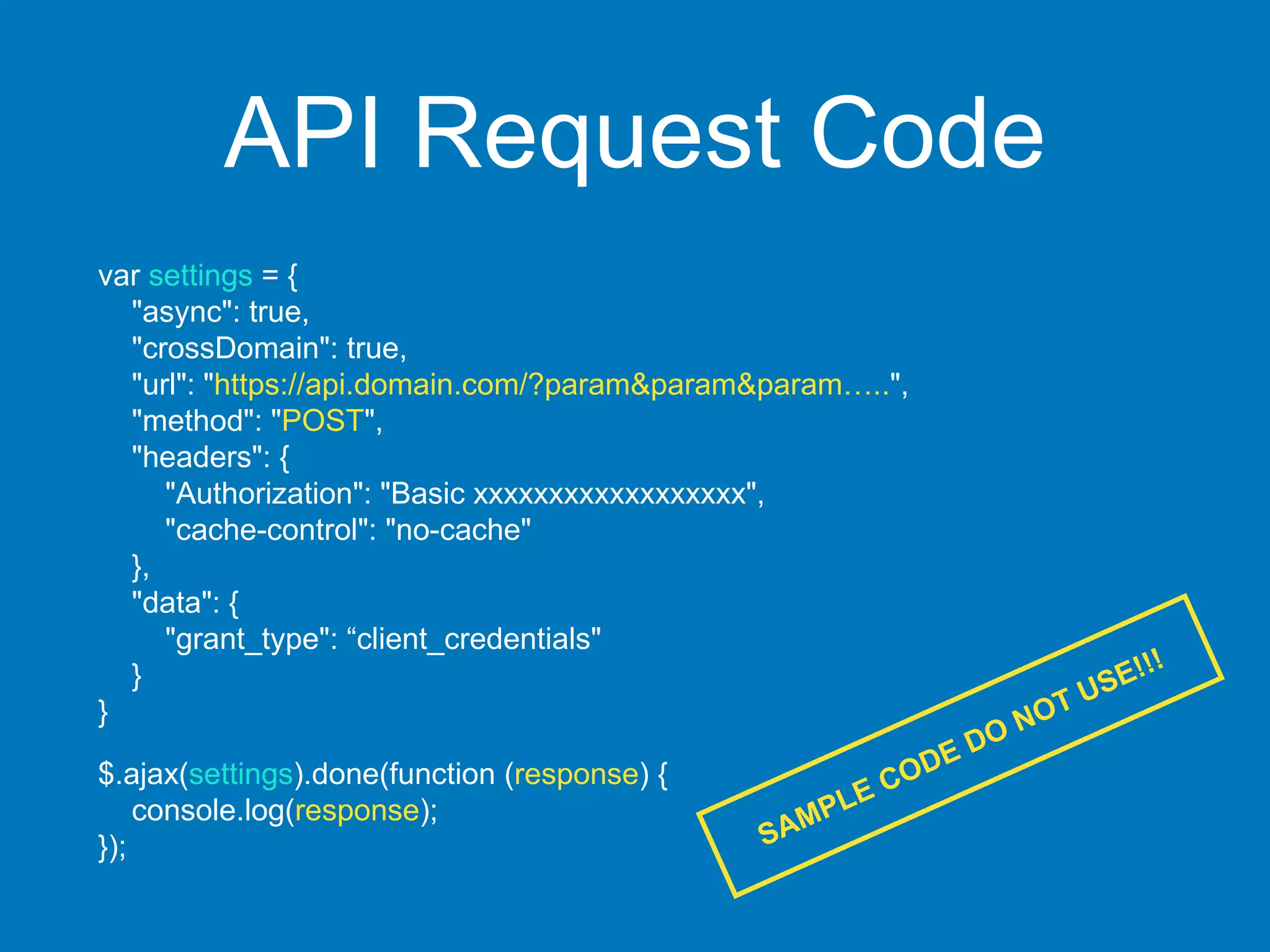 API Request Code
var settings = {
"async": true,
"crossDomain": true,
"url": "https://api.domain.com/?param&param&param…..",
"method": "POST",
"headers": {
"Authorization": "Basic xxxxxxxxxxxxxxxxxx",
"cache-control": "no-cache"
},
"data": {
"grant_type": “client_credentials"
}
}
$.ajax(settings).done(function (response) {
console.log(response);
});
 