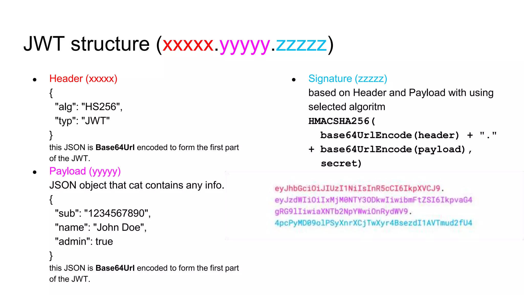JWT structure (xxxxx.yyyyy.zzzzz)
● Header (xxxxx)
{
"alg": "HS256",
"typ": "JWT"
}
this JSON is Base64Url encoded to form the first part
of the JWT.
● Payload (yyyyy)
JSON object that cat contains any info.
{
"sub": "1234567890",
"name": "John Doe",
"admin": true
}
this JSON is Base64Url encoded to form the first part
of the JWT.
● Signature (zzzzz)
based on Header and Payload with using
selected algoritm
HMACSHA256(
base64UrlEncode(header) + "."
+ base64UrlEncode(payload),
secret)
 