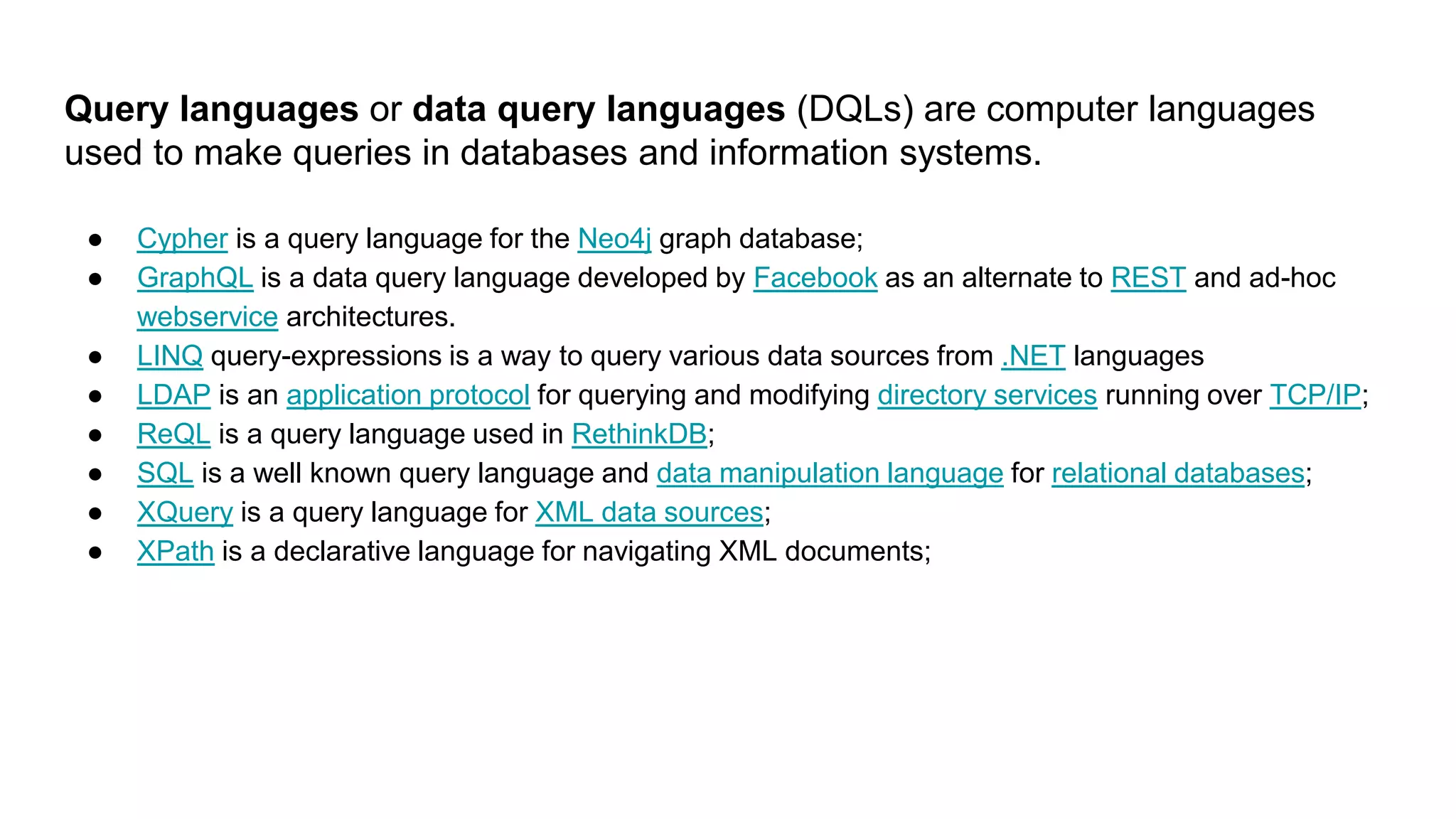 Query languages or data query languages (DQLs) are computer languages
used to make queries in databases and information systems.
● Cypher is a query language for the Neo4j graph database;
● GraphQL is a data query language developed by Facebook as an alternate to REST and ad-hoc
webservice architectures.
● LINQ query-expressions is a way to query various data sources from .NET languages
● LDAP is an application protocol for querying and modifying directory services running over TCP/IP;
● ReQL is a query language used in RethinkDB;
● SQL is a well known query language and data manipulation language for relational databases;
● XQuery is a query language for XML data sources;
● XPath is a declarative language for navigating XML documents;
 