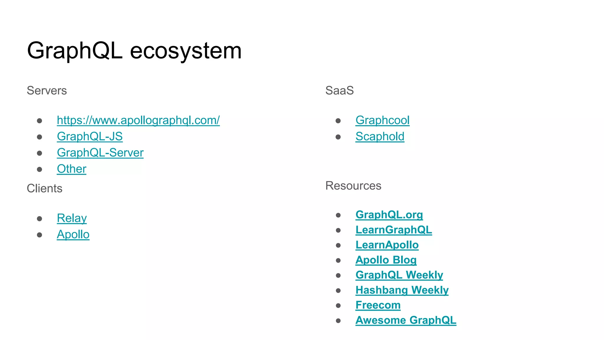 GraphQL ecosystem
Servers
● https://www.apollographql.com/
● GraphQL-JS
● GraphQL-Server
● Other
Clients
● Relay
● Apollo
SaaS
● Graphcool
● Scaphold
Resources
● GraphQL.org
● LearnGraphQL
● LearnApollo
● Apollo Blog
● GraphQL Weekly
● Hashbang Weekly
● Freecom
● Awesome GraphQL
 