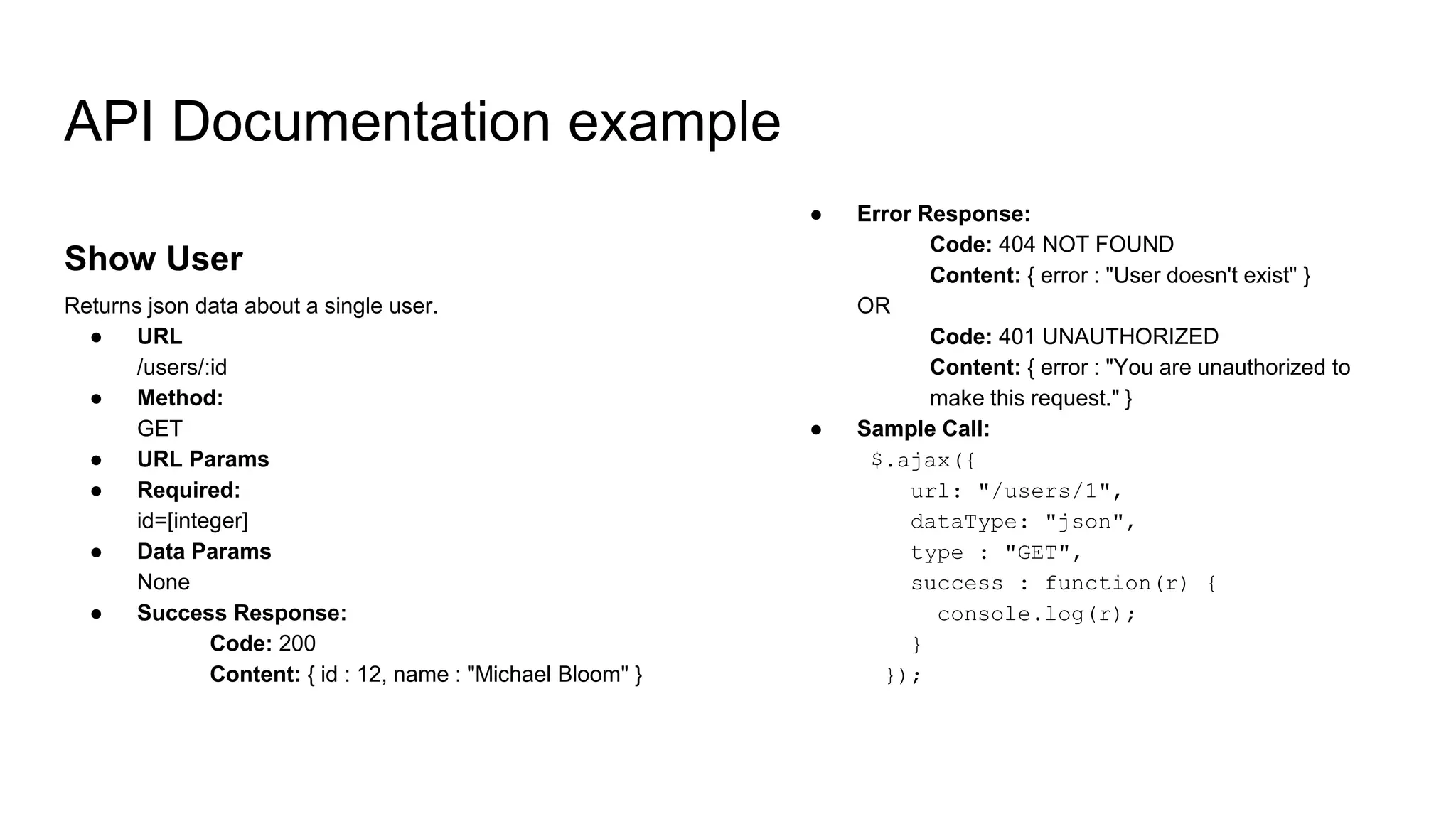 Show User
Returns json data about a single user.
● URL
/users/:id
● Method:
GET
● URL Params
● Required:
id=[integer]
● Data Params
None
● Success Response:
Code: 200
Content: { id : 12, name : "Michael Bloom" }
API Documentation example
● Error Response:
Code: 404 NOT FOUND
Content: { error : "User doesn't exist" }
OR
Code: 401 UNAUTHORIZED
Content: { error : "You are unauthorized to
make this request." }
● Sample Call:
$.ajax({
url: "/users/1",
dataType: "json",
type : "GET",
success : function(r) {
console.log(r);
}
});
 