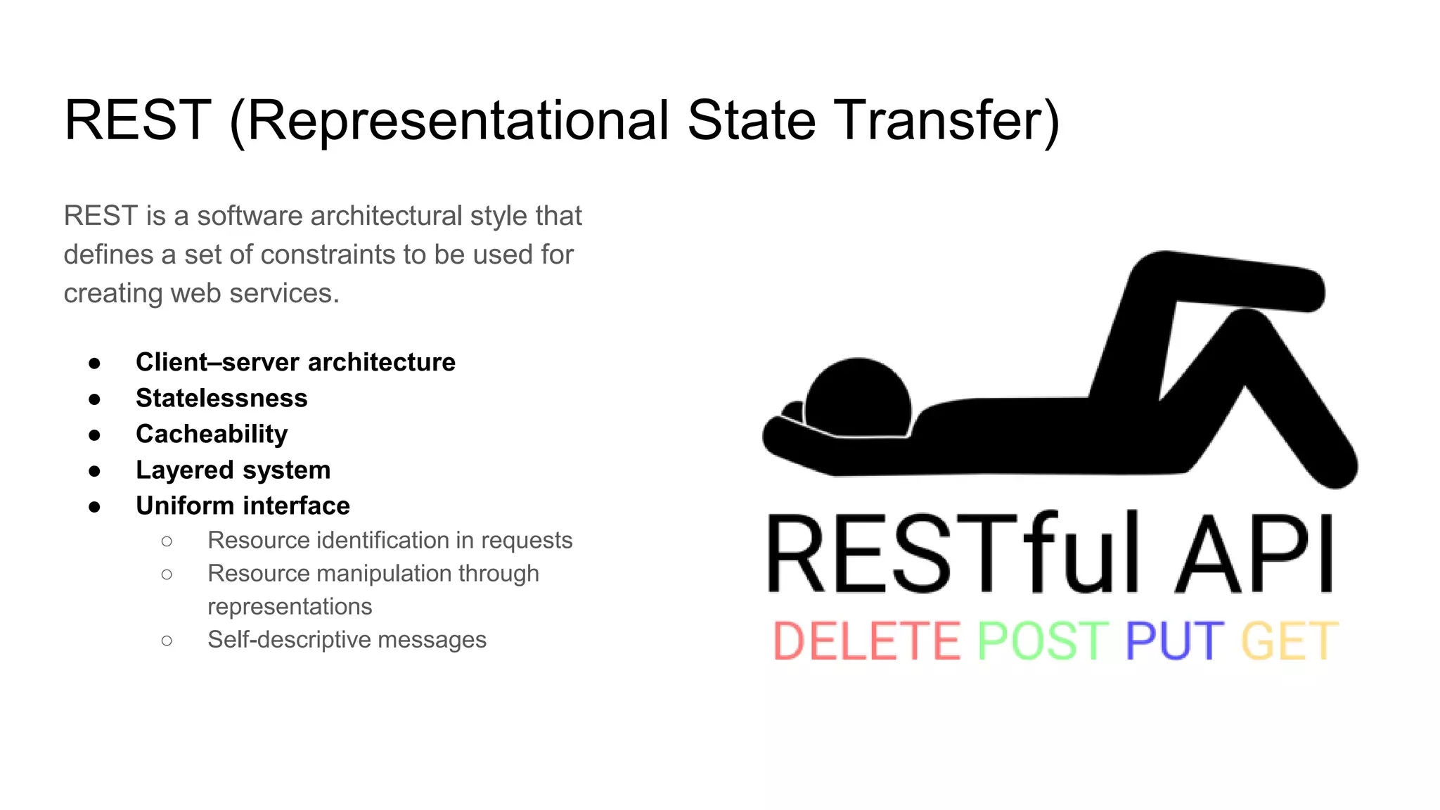 REST (Representational State Transfer)
REST is a software architectural style that
defines a set of constraints to be used for
creating web services.
● Client–server architecture
● Statelessness
● Cacheability
● Layered system
● Uniform interface
○ Resource identification in requests
○ Resource manipulation through
representations
○ Self-descriptive messages
 
