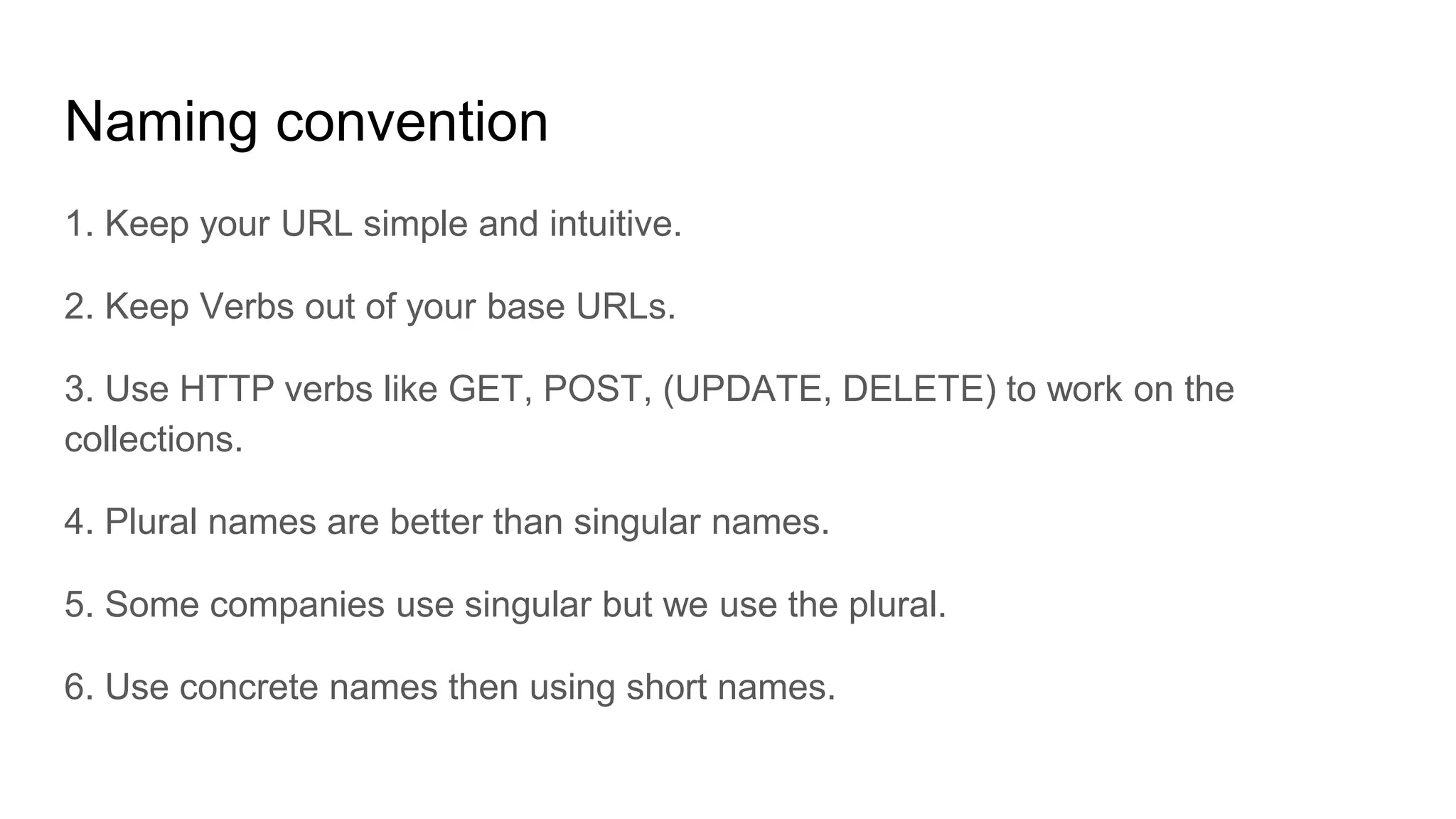 Naming convention
1. Keep your URL simple and intuitive.
2. Keep Verbs out of your base URLs.
3. Use HTTP verbs like GET, POST, (UPDATE, DELETE) to work on the
collections.
4. Plural names are better than singular names.
5. Some companies use singular but we use the plural.
6. Use concrete names then using short names.
 