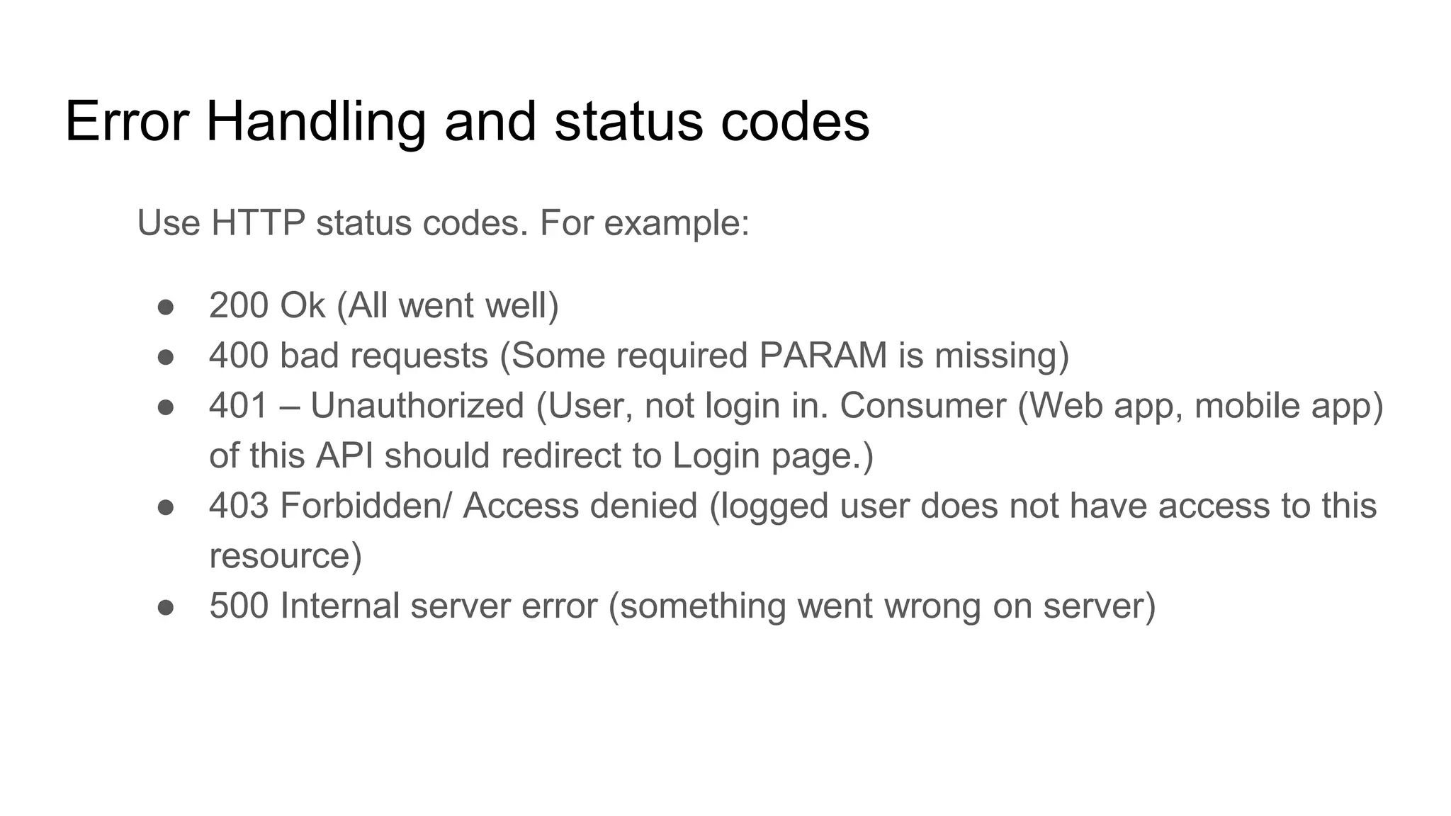 Error Handling and status codes
Use HTTP status codes. For example:
● 200 Ok (All went well)
● 400 bad requests (Some required PARAM is missing)
● 401 – Unauthorized (User, not login in. Consumer (Web app, mobile app)
of this API should redirect to Login page.)
● 403 Forbidden/ Access denied (logged user does not have access to this
resource)
● 500 Internal server error (something went wrong on server)
 