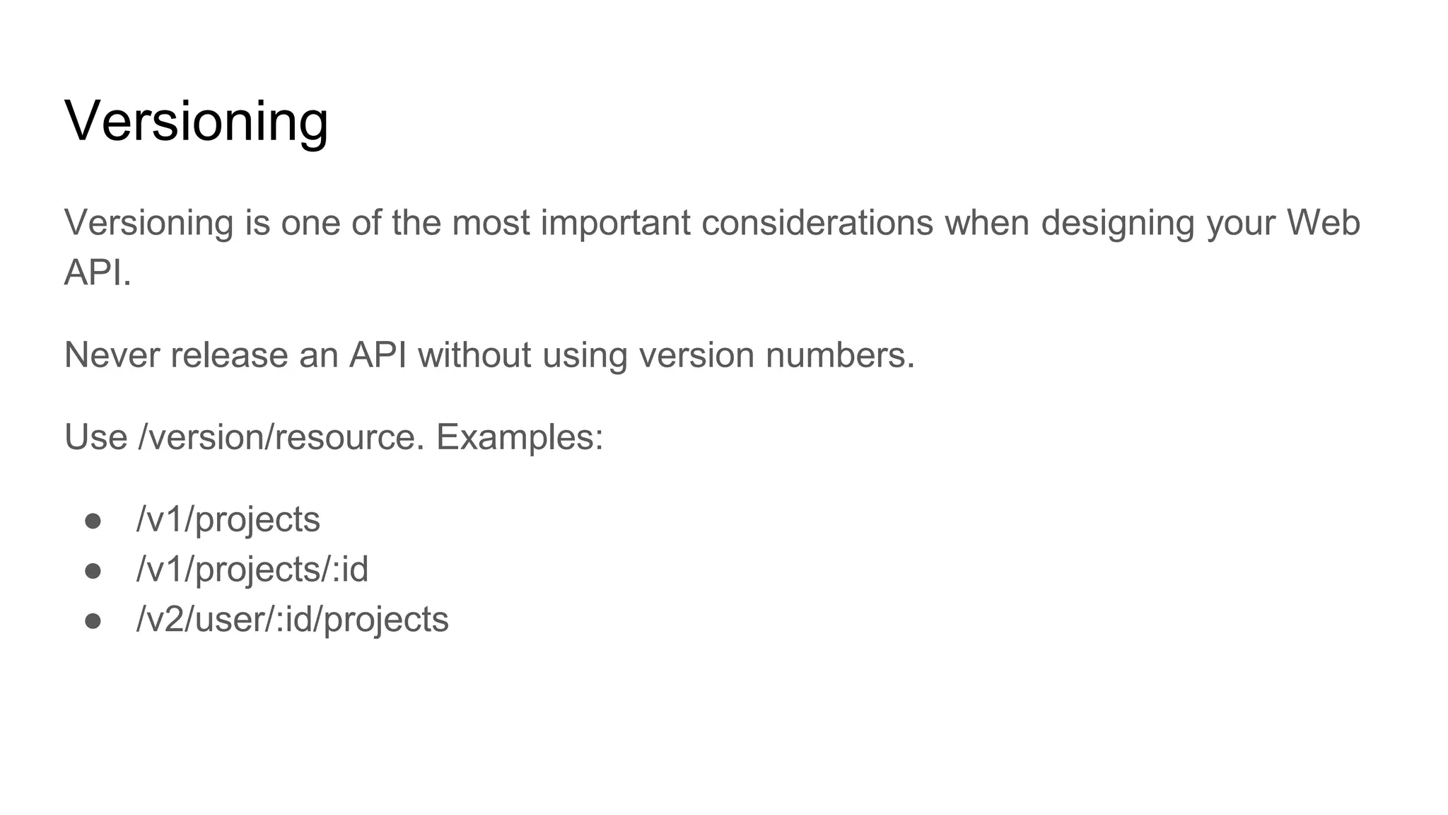 Versioning
Versioning is one of the most important considerations when designing your Web
API.
Never release an API without using version numbers.
Use /version/resource. Examples:
● /v1/projects
● /v1/projects/:id
● /v2/user/:id/projects
 
