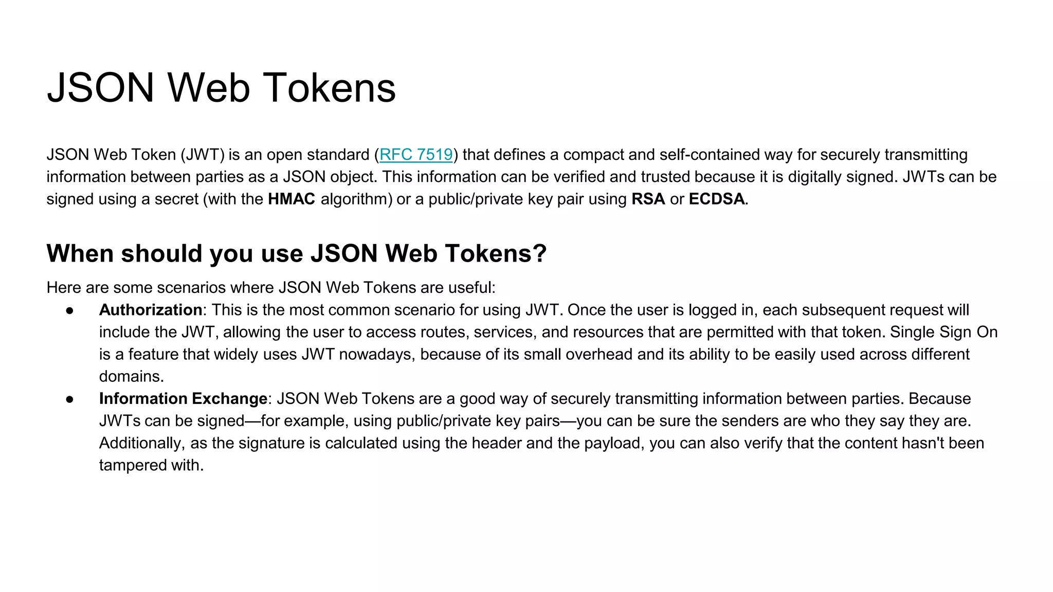 JSON Web Tokens
JSON Web Token (JWT) is an open standard (RFC 7519) that defines a compact and self-contained way for securely transmitting
information between parties as a JSON object. This information can be verified and trusted because it is digitally signed. JWTs can be
signed using a secret (with the HMAC algorithm) or a public/private key pair using RSA or ECDSA.
When should you use JSON Web Tokens?
Here are some scenarios where JSON Web Tokens are useful:
● Authorization: This is the most common scenario for using JWT. Once the user is logged in, each subsequent request will
include the JWT, allowing the user to access routes, services, and resources that are permitted with that token. Single Sign On
is a feature that widely uses JWT nowadays, because of its small overhead and its ability to be easily used across different
domains.
● Information Exchange: JSON Web Tokens are a good way of securely transmitting information between parties. Because
JWTs can be signed—for example, using public/private key pairs—you can be sure the senders are who they say they are.
Additionally, as the signature is calculated using the header and the payload, you can also verify that the content hasn't been
tampered with.
 