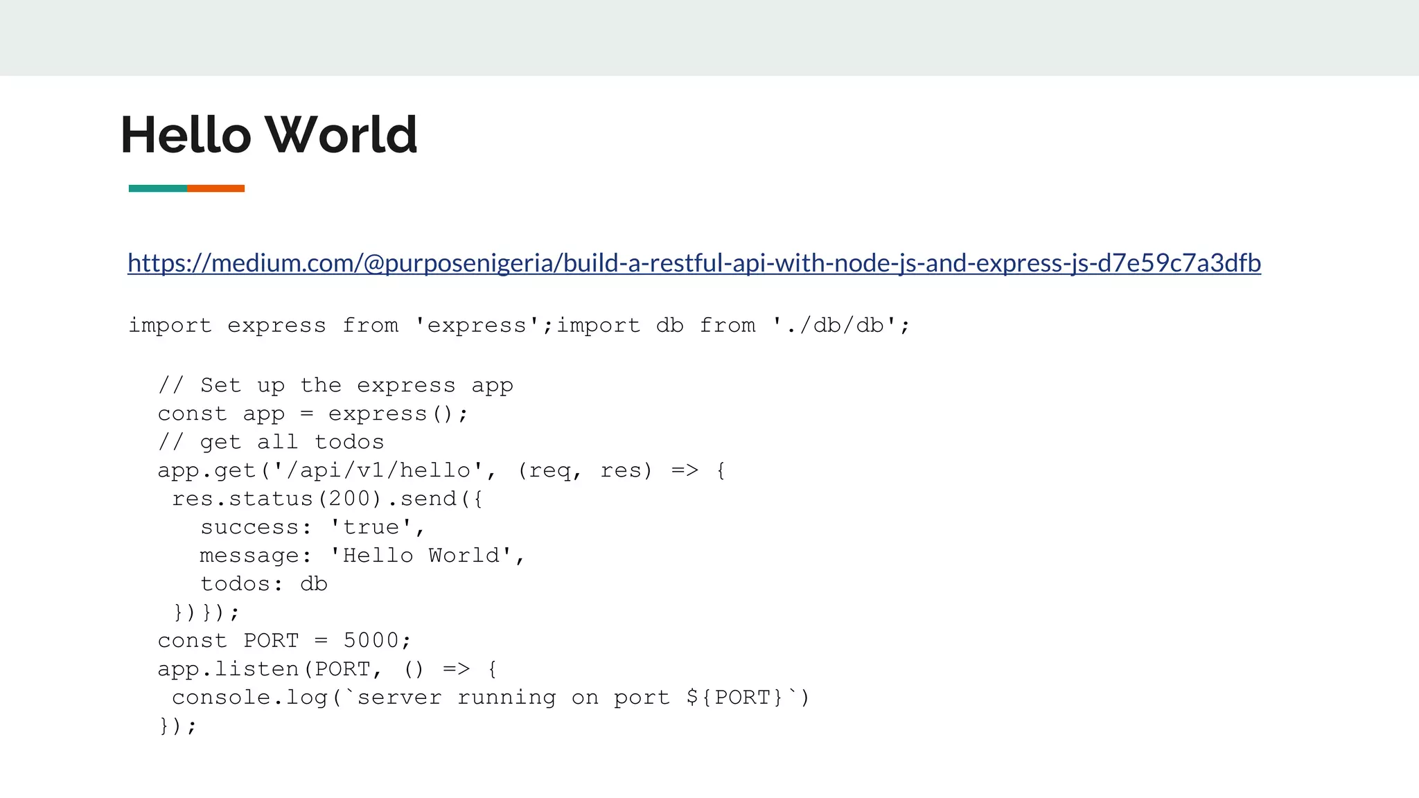 Hello World
https://medium.com/@purposenigeria/build-a-restful-api-with-node-js-and-express-js-d7e59c7a3dfb
import express from 'express';import db from './db/db';
// Set up the express app
const app = express();
// get all todos
app.get('/api/v1/hello', (req, res) => {
res.status(200).send({
success: 'true',
message: 'Hello World',
todos: db
})});
const PORT = 5000;
app.listen(PORT, () => {
console.log(`server running on port ${PORT}`)
});
 
