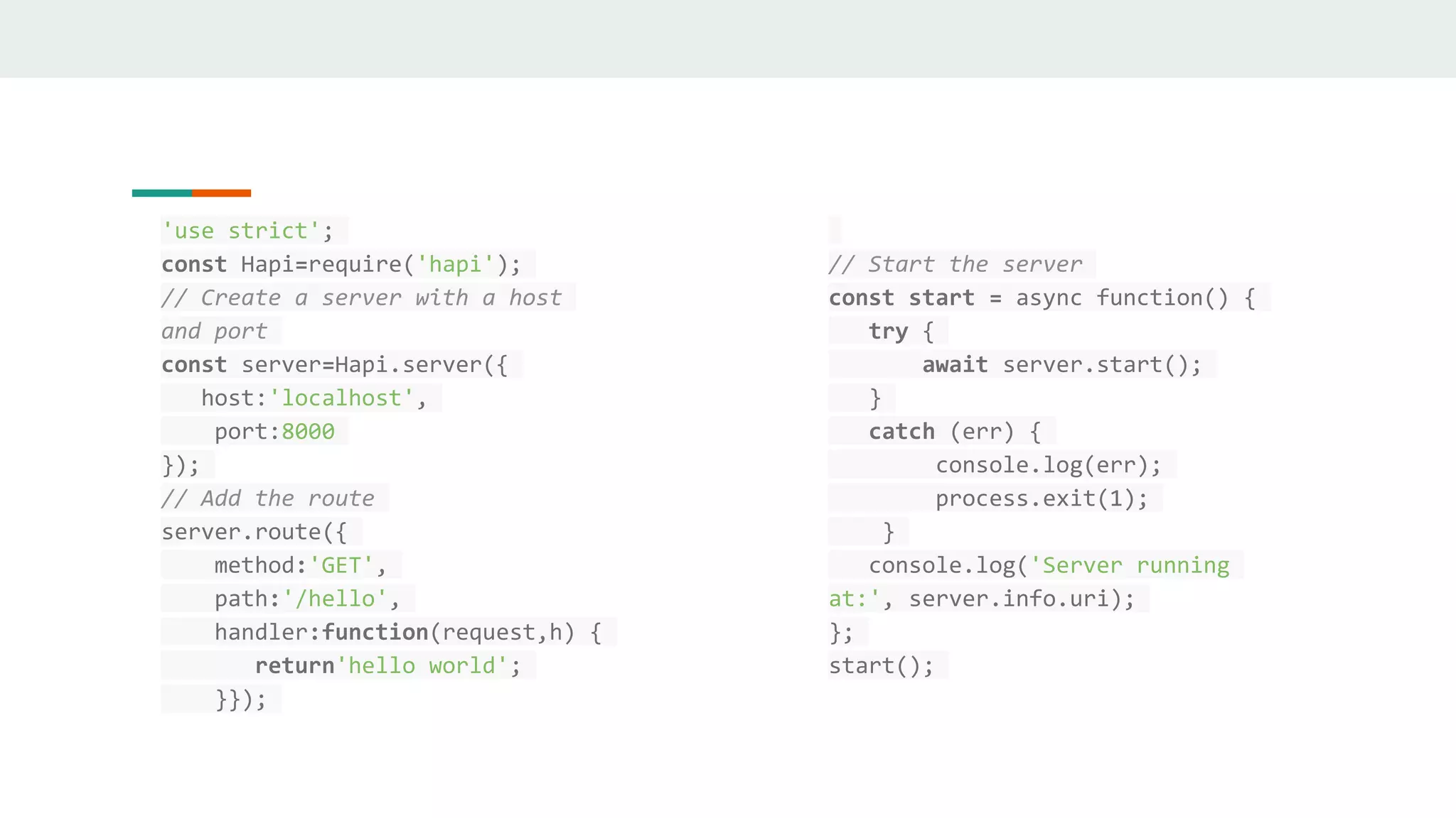'use strict';
const Hapi=require('hapi');
// Create a server with a host
and port
const server=Hapi.server({
host:'localhost',
port:8000
});
// Add the route
server.route({
method:'GET',
path:'/hello',
handler:function(request,h) {
return'hello world';
}});
// Start the server
const start = async function() {
try {
await server.start();
}
catch (err) {
console.log(err);
process.exit(1);
}
console.log('Server running
at:', server.info.uri);
};
start();
 