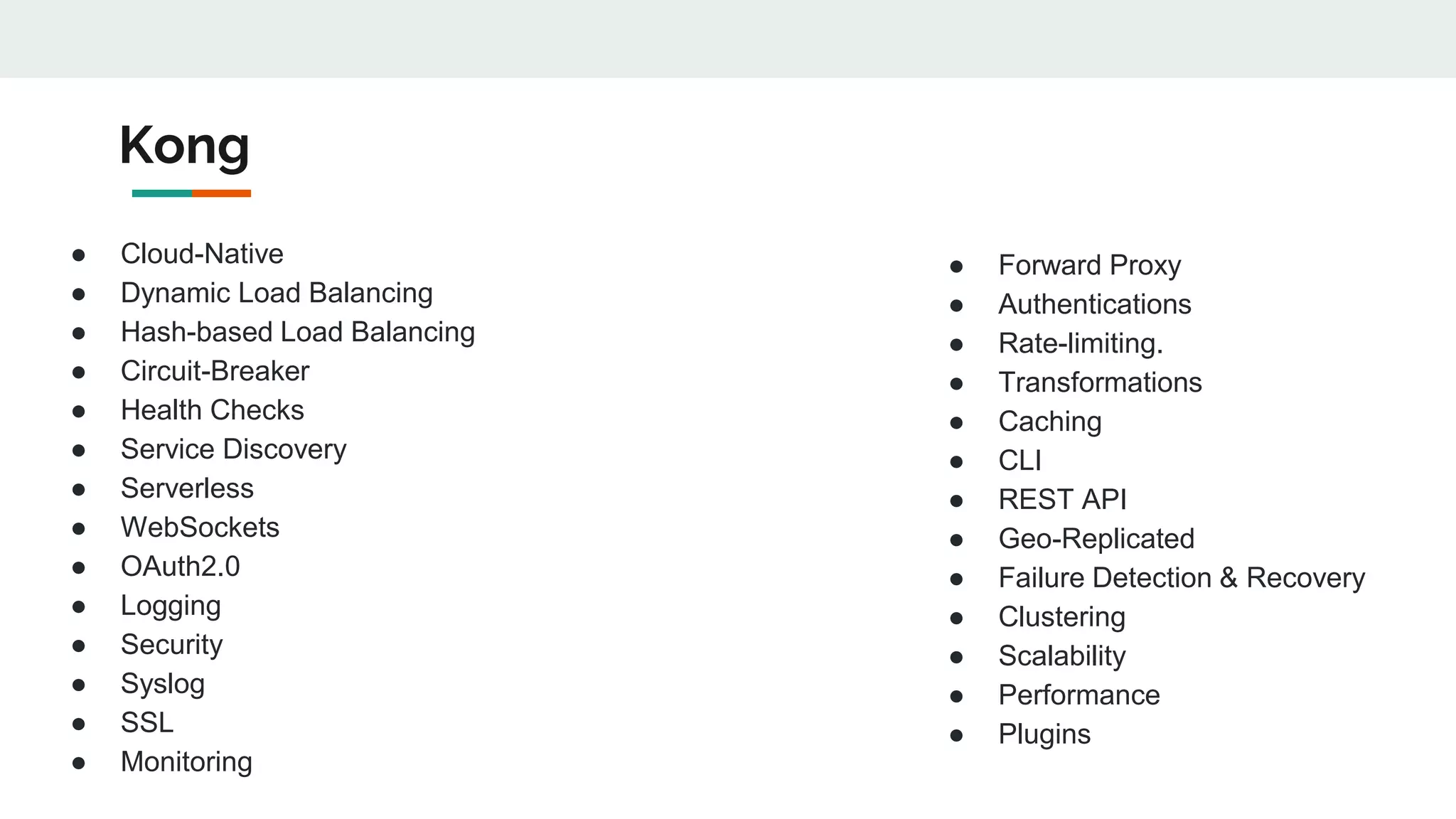 Kong
● Cloud-Native
● Dynamic Load Balancing
● Hash-based Load Balancing
● Circuit-Breaker
● Health Checks
● Service Discovery
● Serverless
● WebSockets
● OAuth2.0
● Logging
● Security
● Syslog
● SSL
● Monitoring
● Forward Proxy
● Authentications
● Rate-limiting.
● Transformations
● Caching
● CLI
● REST API
● Geo-Replicated
● Failure Detection & Recovery
● Clustering
● Scalability
● Performance
● Plugins
 