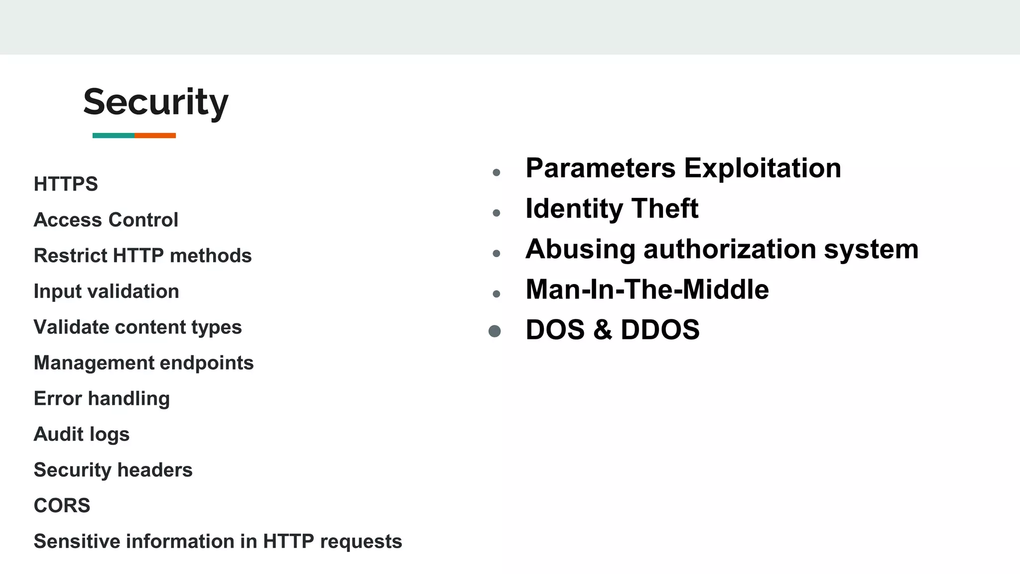 Security
HTTPS
Access Control
Restrict HTTP methods
Input validation
Validate content types
Management endpoints
Error handling
Audit logs
Security headers
CORS
Sensitive information in HTTP requests
● Parameters Exploitation
● Identity Theft
● Abusing authorization system
● Man-In-The-Middle
● DOS & DDOS
 