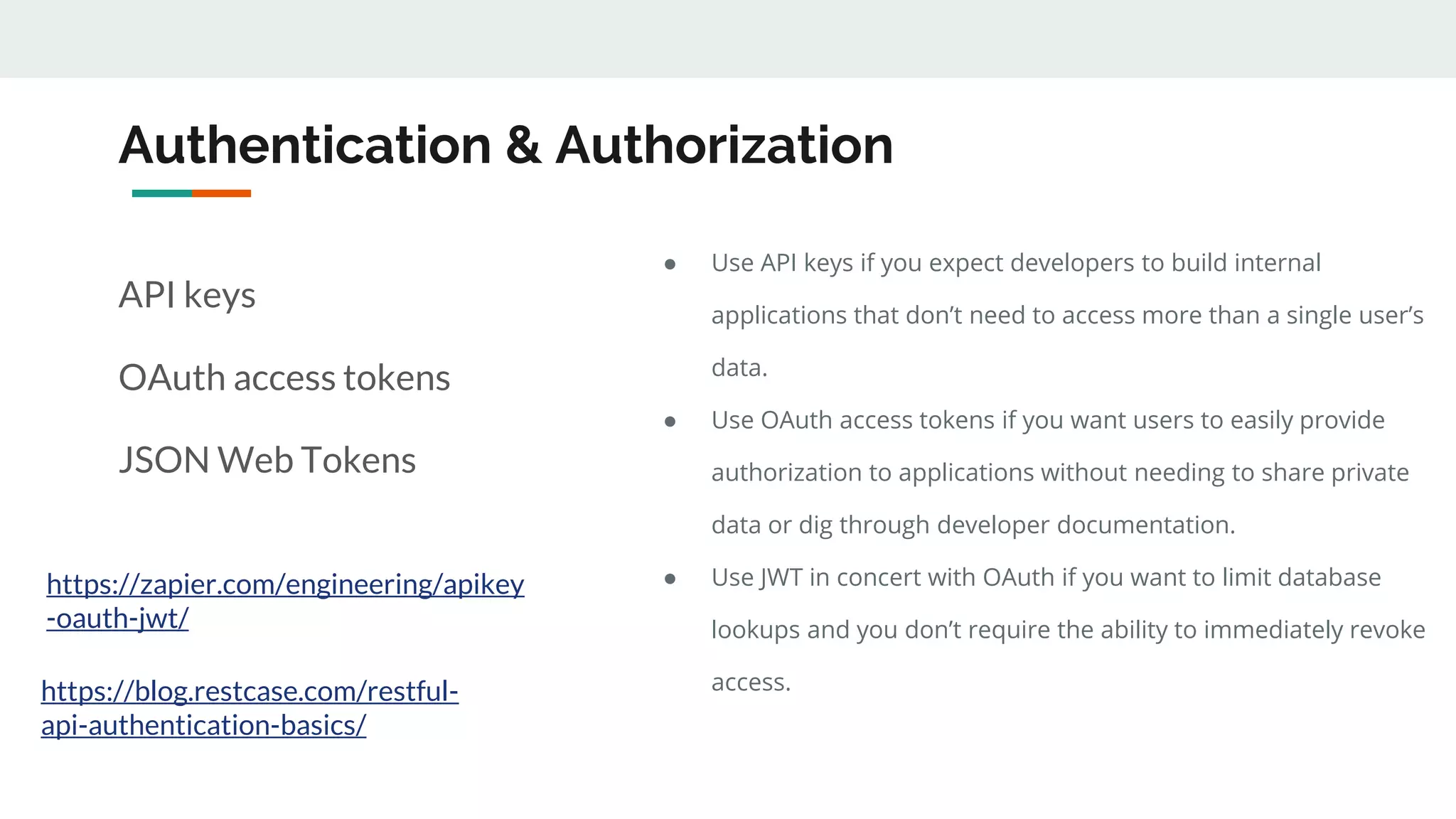 Authentication & Authorization
API keys
OAuth access tokens
JSON Web Tokens
https://zapier.com/engineering/apikey
-oauth-jwt/
● Use API keys if you expect developers to build internal
applications that don’t need to access more than a single user’s
data.
● Use OAuth access tokens if you want users to easily provide
authorization to applications without needing to share private
data or dig through developer documentation.
● Use JWT in concert with OAuth if you want to limit database
lookups and you don’t require the ability to immediately revoke
access.https://blog.restcase.com/restful-
api-authentication-basics/
 