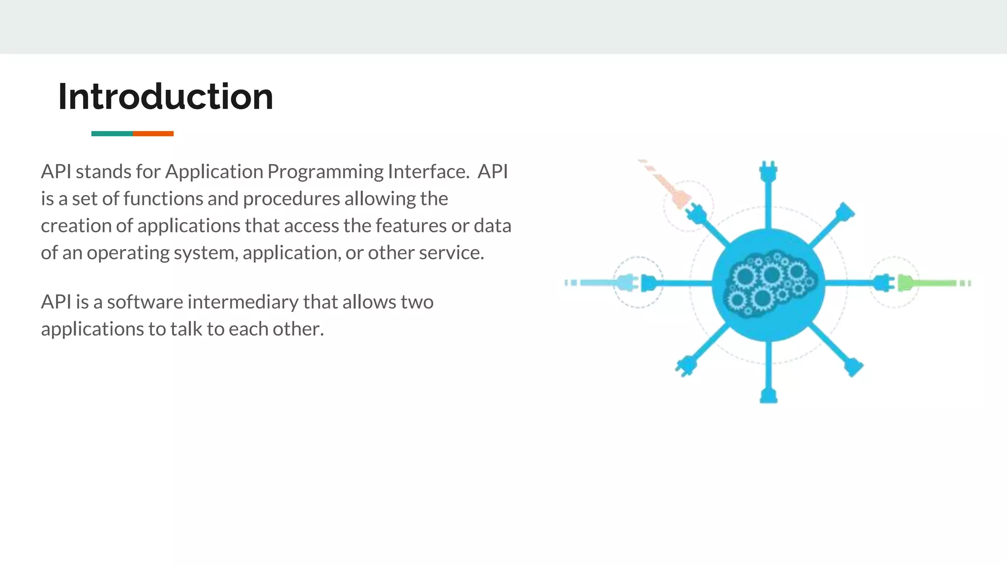 Introduction
API stands for Application Programming Interface. API
is a set of functions and procedures allowing the
creation of applications that access the features or data
of an operating system, application, or other service.
API is a software intermediary that allows two
applications to talk to each other.
 
