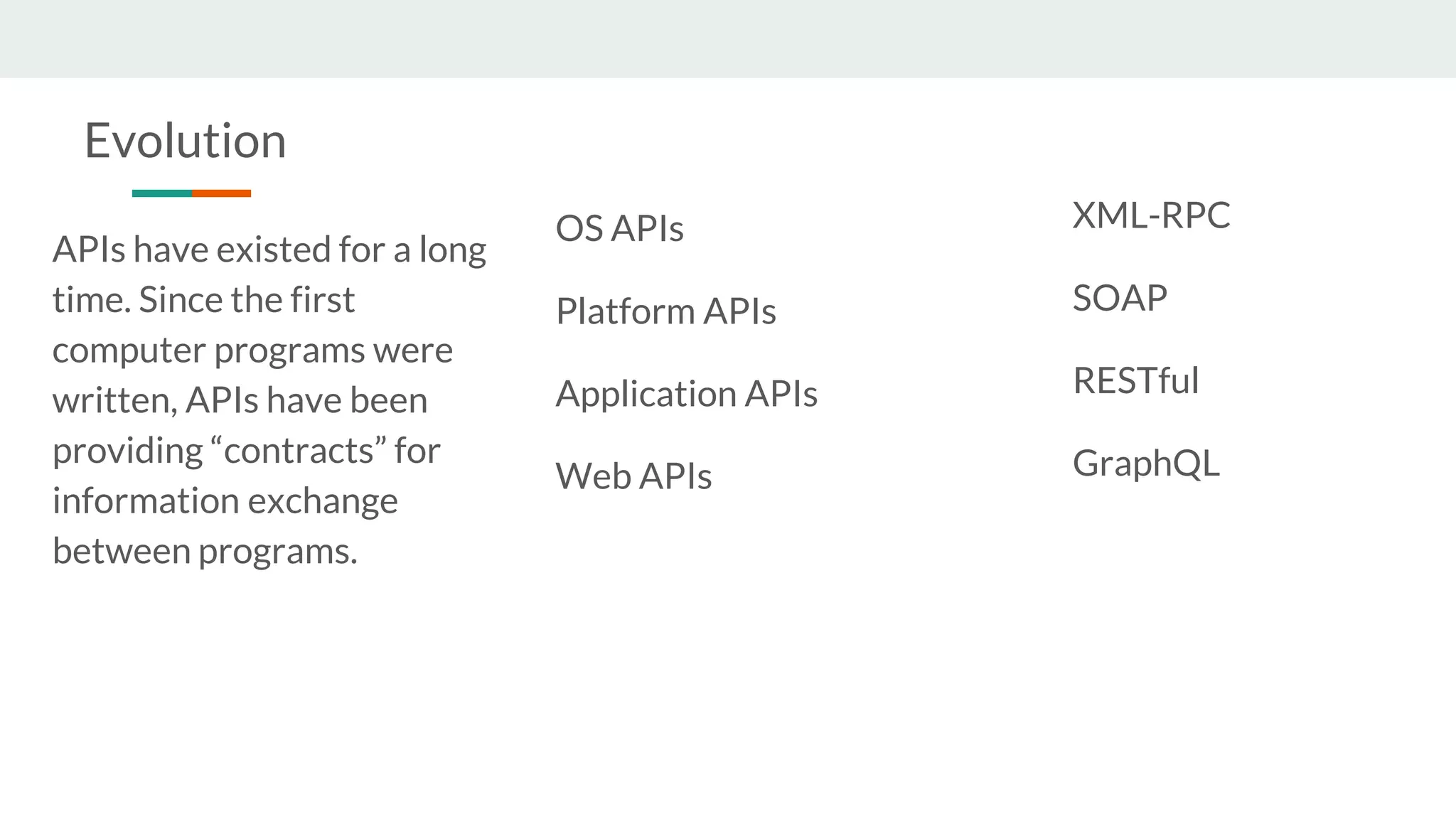 APIs have existed for a long
time. Since the first
computer programs were
written, APIs have been
providing “contracts” for
information exchange
between programs.
XML-RPC
SOAP
RESTful
GraphQL
OS APIs
Platform APIs
Application APIs
Web APIs
Evolution
 