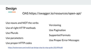 Design
Use nouns and NOT the verbs
Use of right HTTP methods
Use Plurals
Use parameters
Use proper HTTP codes
Versioning
Use Pagination
Supported Formats
Use Proper Error Messages
https://hackernoon.com/restful-api-design-step-by-step-guide-2f2c9f9fcdbf
OAS https://swagger.io/resources/open-api/
 