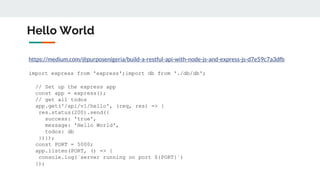 Hello World
https://medium.com/@purposenigeria/build-a-restful-api-with-node-js-and-express-js-d7e59c7a3dfb
import express from 'express';import db from './db/db';
// Set up the express app
const app = express();
// get all todos
app.get('/api/v1/hello', (req, res) => {
res.status(200).send({
success: 'true',
message: 'Hello World',
todos: db
})});
const PORT = 5000;
app.listen(PORT, () => {
console.log(`server running on port ${PORT}`)
});
 