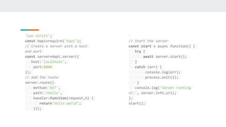 'use strict';
const Hapi=require('hapi');
// Create a server with a host
and port
const server=Hapi.server({
host:'localhost',
port:8000
});
// Add the route
server.route({
method:'GET',
path:'/hello',
handler:function(request,h) {
return'hello world';
}});
// Start the server
const start = async function() {
try {
await server.start();
}
catch (err) {
console.log(err);
process.exit(1);
}
console.log('Server running
at:', server.info.uri);
};
start();
 