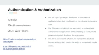 Authentication & Authorization
API keys
OAuth access tokens
JSON Web Tokens
https://zapier.com/engineering/apikey
-oauth-jwt/
● Use API keys if you expect developers to build internal
applications that don’t need to access more than a single user’s
data.
● Use OAuth access tokens if you want users to easily provide
authorization to applications without needing to share private
data or dig through developer documentation.
● Use JWT in concert with OAuth if you want to limit database
lookups and you don’t require the ability to immediately revoke
access.https://blog.restcase.com/restful-
api-authentication-basics/
 