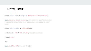 Rate Limit
const rateLimit = require("express-rate-limit");
app.enable("trust proxy"); // only if you're behind
a reverse proxy (Heroku, Bluemix, AWS ELB, Nginx,
etc)
const apiLimiter = rateLimit({
windowMs: 15 * 60 * 1000, // 15 minutes
max: 100
});
app.use("/api/", apiLimiter);
 