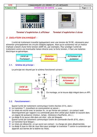 1STE COMMUNIQUER LES ORDRES ET LES MESSAGES L.T Mohammedia
F.Cours n°10 INTERFACE EN SORTIE Prof : MAHBAB Page 2 / 2
Terminal d'exploitation à afficheur Terminal d'exploitation à écran
3. ISOLATION GALVANIQUE :
L'unité de traitement travaille typiquement avec une tension de 5V DC, nécessaire pour
alimenter principalement les circuits intégrés logiques. Alors qu'un actionneur tel un moteur
triphasé a besoin d'une forte tension (220V AC, par exemple). Pour protéger l'unité de
traitement contre une éventuelle liaison directe avec la forte tension, il faut une isolation
électrique ou galvanique.
3.1. Schéma de principe :
Le principe est résumé par le schéma fonctionnel suivant :
Ce montage, on le trouve déjà intégré dans un API.
3.2. Fonctionnement :
Quand l'unité de traitement communique l'ordre d'action (5 V), alors :
 Le transistor T, travaillant en commutation se sature ;
 Le relais est excité avec la tension 5v, ce qui ferme son contact ; ce contact isolé
électriquement par rapport à la commande peut être utilisé pour établir le courant dans
un organe de puissance (moteur, lampe, résistance chauffante, etc.) ;
 La diode D n'a aucun rôle dans cet état ; elle est bloquée.
Quand l'unité de traitement communique l'ordre de commande d'arrêt (0 V), alors :
 Le transistor Q se bloque ;
 Le relais est désexcité, ce qui ouvre son contact ; la charge est alors désalimentée.
 La diode D joue le rôle de roue libre pour protéger le transistor T contre la surtension qui
apparaît aux bornes de la bobine du relais.
Unité de
Traitement
Isolation
Galvanique
Actionneur de
puissance
D1
T
D2
5v
R
Préactionneur +
Actionneur de
Puissance
Unité de
Traitement
 