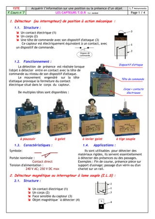 1STE Acquérir l’information sur une position ou la présence d’un objet L.T Mohammedia
F.Cours n°7 LES CAPTEURS T.O.R Prof : MAHBAB Page 1 / 4
1. Détecteur (ou interrupteur) de position à action mécanique :
1.1. Structure :
1.2. Fonctionnement :
à poussoir à galet à levier galet à tige souple
1.3. Caractéristiques :
Symbole:
Portée nominale :
Contact direct
Tension d'alimentation :
240 V AC; 250 V DC max
1.4. Applications :
Ils sont utilisables pour détecter des
matériaux rigides, ils servent essentiellement
à détecter des présences ou des passages.
Exemples : Fin de course, présence pièce sur
support d'usinage; passage d'un vérin ou d'un
chariot sur un rail.
2. Détecteur magnétique ou interrupteur à lame souple (I.L.S) :
2.1. Structure :
 Un contact électrique (1)
 Un corps (2)
 Une tête de commande avec son dispositif d'attaque (3)
Ce capteur est électriquement équivalent à un contact, avec
un dispositif de commande.
Organe de
commande
Dispositif d’attaque
Tête de commande
Corps + contacts
électriques
La détection de présence est réalisée lorsque
l'objet à détecter entre en contact avec la tête de
commande au niveau de son dispositif d'attaque.
Le mouvement engendré sur la tête
d'attaque provoque la fermeture du contact
électrique situé dans le corps du capteur.
De multiples têtes sont disponibles :
 Un contact électrique (1)
 Un corps (2)
 Face sensible du capteur (3)
 Objet magnétique ' à détecter (4)
 