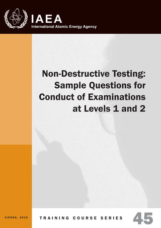 T r a i n i n g C o u r s e S e r i e sISSN 1 0 1 8 – 5 5 1 8
45
Non-Destructive Testing:
Sample Questions for
Conduct of Examinations
at Levels 1 and 2
V i e n n a , 2 0 1 0
Non-DestructiveTesting:SampleQuestionsfor
ConductofExaminationsatLevels1and2
TrainingCourseSeries
45
13.24 mm
 