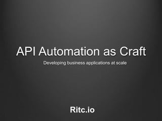 API Automation as Craft
Developing business applications at scale
Ritc.io
 