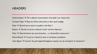 HEADERS
Authorization → On a obtenu l’autorisation d’accéder aux ressources
Content-Type → Type du fichier demandé, et dans quel codage
Date → Quand est-ce que la requête a été faite ?
Expect → Qu’est-ce qu’on s’attend à avoir comme réponse ?
Host → Quel domaine (et sous-domaine…) a demandé la ressource ?
If-[condition] → Ce qu’on s’attend à avoir si certaines conditions
User-Agent → A partir de quel logiciel/navigateur essaie-t-on de récupérer la ressource ?
 